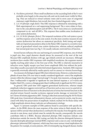 Chapter 3: Ret­
i­
nal Physiology and Psychophysics ● 47
4. Oscillatory potentials: ­These small oscillations on the ascending limb of the b-­wave
prob­
ably arise largely in the amacrine cells and can be made more vis­
i­
ble by filter­
ing. They are reduced in ret­
i­
nal ischemic states and in most cases of congenital
stationary night blindness, but overall, they have ­
limited diagnostic value.
5. LA 3.0 (photopic single-­
flash): This ERG response is obtained by stimulating with a
flash superimposed on a rod-­
suppressing background. The a-­
wave relates to func­
tion in the cone photoreceptors and off-­
BPCs. The b-­
wave arises as a synchronized
component in on-­and off-­
BPCs. This response thus enables some localization of
cone system dysfunction.
6. LA 3.0 30 Hz (photopic flicker): The temporal resolution of the rod system is poor,
and this response arises in the cone system. It is the more sensitive mea­
sure of cone
system dysfunction but allows no anatomical specificity. Both timing and ampli­
tude are impor­tant par­ameters; delay in the flicker ERG response is a sensitive mea­
sure of generalized ret­
i­
nal cone system dysfunction, whereas reduced amplitude
but normal peak time (see Fig 3 -1A) usually indicates restricted loss of function.
Several ­
factors influence the size and timing of a normal ERG response, one of which
is pupil size; thus, pupil dia­
meter should always be mea­
sured at the start of the test.
­
Because ERG amplitude declines with age, age-­
related controls are necessary. Although
newborns have smaller ERG responses with simplified waveforms, the responses mature
rapidly, reaching adult values in the first year of life. The ERG is relatively insensitive to
refractive error; highly myopic eyes have lower-­
amplitude ERGs but without the peak-­
time delay usually associated with inherited ret­i­nal degeneration. Similarly, ERG response
is generally minimally affected by media opacity such as cataract or vitreous hemorrhage.
Asamea­sureofabiologicalsignal,ERGshaveinherentnoise.However,areductioninam­
plitude of more than 25% over time is usually considered significant—­
even if the amplitudes
remain within the reference range (“normal range”). For peak-­time mea­
sures, a change greater
than 3 milliseconds is regarded as significant for cone-­
derived response a-­or b-­
waves and
brighter-­
flash DA a-­
waves; a change greater than 6 milliseconds is significant for DA b-­
waves.
In general, ERG peak-­
time shift suggests generalized dysfunction, whereas ­
simple
amplitude reduction suggests restricted loss of function such as may occur in a partial ret­
i­nal detachment (loss of function in the detached area of ret­ina but normal function in the
attached ret­
ina), branch vascular occlusion, regional uveitic damage, or restricted (“sec­
tor”) forms of retinitis pigmentosa (RP). Timing is often best assessed using the 30-­Hz flicker
ERG peak time. Generalized inflammatory disease, such as posterior uveitis, may be asso­
ciated with delay but preservation of amplitude. Indeed, marked 30-­
Hz flicker delay with
a high amplitude almost always indicates an inflammatory etiology.
Figure 3 -2 pre­
sents examples of ERG patterns found in association with specific dis­
orders. As the ffERG shows the mass response of the entire ret­
ina to flash stimuli, the re­
sponses ­will be normal when dysfunction is confined to the macula. Even though the central
macula is cone dense, most ret­
i­
nal cones lie outside the macula; consequently, the macula
contributes ­
little to a ffERG. ­
Because abnormal photopic ERG responses indicate cone
dysfunction outside the macula, ERG testing can help the clinician distinguish between a
macular dystrophy phenotype (normal ffERG response) and a cone or cone–­
rod dystrophy
phenotype (abnormal ERG response), which may have more serious visual implications for
the patient. For example, in some patients, ABCA4 retinopathy (eg, Stargardt disease, fundus
 