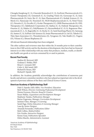 Chengdu Kanghong (C, S), Clearside Biomedical (C, S), EyePoint Phar­
ma­
ceu­
ti­
cals (C),
Gemini Therapeutics (S), Genentech (C, S), Graybug Vision (S), Gyroscope (C, S), Ionis
Phar­
ma­
ceu­
ti­
cals (S), Iveric Bio (C, S), Kato Phar­
ma­
ceu­
ti­
cals (C), Kodiak Sciences (C, S),
Merck (C), Nanoscope (S), Neurotech (S), NGM Biopharmaceuticals (C, S), Notal Vision
(C), Novartis (C, S), OccuRx (C), Ocular Therapeutix (C), OHR Phar­
ma­
ceu­
ti­
cals (S), ONL
Therapeutics (C), Ophthotech Corporation (S), Opthea (C, S), Outlook Therapeutics (S),
Oxurion (C, S), Palatin (C), PolyPhotonix (C), RecensMedical (C, O, S), Regeneron Phar­
ma­
ceu­
ti­
cals (C, L, S), RegenxBio (C, S), Roche (C, S), SamChunDang Pharm (S), Samsung
(S), Santen (C, S), SciFluor Life Sciences (S), Senju Phar­
ma­
ceu­
ti­
cal Co, Ltd (S), Takeda (C),
Théa Open Innovation (C), ThromboGenics (S), Tyrogenex (S), Valo Health (C), Visgenx
(O), Vitranu (C), Xbrane Biopharma (S)
All relevant financial relationships have been mitigated.
The other authors and reviewers state that within the 24 months prior to their contribu-
tions to this CME activity and for the duration of development, they have had no financial
interest in or other relationship with any entity that produces, markets, resells, or distrib-
utes health care goods or ser­
vices consumed by or used in patients.
Recent Past Faculty
Audina M. Berrocal, MD
Graham E. Holder, PhD
Brian C. Leonard, MD
Colin A. McCannel, MD
Richard B. Rosen, MD
Richard F. Spaide, MD
In addition, the Acad­
emy gratefully acknowledges the contributions of numerous past
faculty and advisory committee members who have played an impor­tant role in the devel-
opment of previous editions of the Basic and Clinical Science Course.
American Acad­
emy of Ophthalmology Staff
Dale E. Fajardo, EdD, MBA, Vice President, Education
Beth Wilson, Director, Continuing Professional Development
Denise Evenson, Director, Brand & Creative
Susan Malloy, Acquisitions and Development Man­
ag­
er
Stephanie Tanaka, Publications Man­ag­er
Rayna Ungersma, Man­ag­er, Curriculum Development
Jasmine Chen, Man­ag­er, E-­Learning
Sarah Page, Online Education & Licensing Man­
ag­
er
Lana Ip, Se­nior Designer
Amanda Fernandez, Publications Editor
Beth Collins, Medical Editor
Eric Gerdes, Interactive Designer
Kenny Guay, Publications Specialist
Debra Marchi, Administrative Assistant
American Acad­
emy of Ophthalmology
655 Beach Street
Box 7424
San Francisco, CA 94120-7424
 