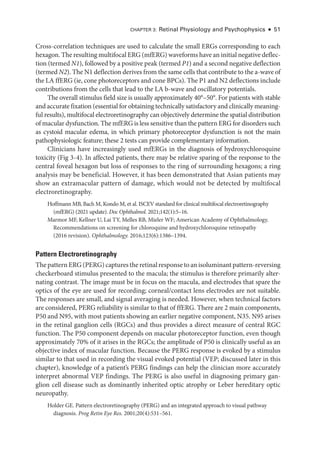 Chapter 3: Ret­
i­
nal Physiology and Psychophysics ● 51
Cross-­
correlation techniques are used to calculate the small ERGs corresponding to each
hexagon. The resulting multifocal ERG (mfERG) waveforms have an initial negative deflec­
tion (termed N1), followed by a positive peak (termed P1) and a second negative deflection
(termed N2). The N1 deflection derives from the same cells that contribute to the a-­wave of
the LA ffERG (ie, cone photoreceptors and cone BPCs). The P1 and N2 deflections include
contributions from the cells that lead to the LA b-­
wave and oscillatory potentials.
The overall stimulus field size is usually approximately 40°–50°. For patients with stable
and accurate fixation (essential for obtaining technically satisfactory and clinically meaning­
ful results), multifocal electroretinography can objectively determine the spatial distribution
of macular dysfunction. The mfERG is less sensitive than the pattern ERG for disorders such
as cystoid macular edema, in which primary photoreceptor dysfunction is not the main
pathophysiologic feature; ­
these 2 tests can provide complementary information.
Clinicians have increasingly used mfERGs in the diagnosis of hydroxychloroquine
toxicity (Fig 3 - 4). In affected patients, ­
there may be relative sparing of the response to the
central foveal hexagon but loss of responses to the ring of surrounding hexagons; a ring
analy­
sis may be beneficial. However, it has been demonstrated that Asian patients may
show an extramacular pattern of damage, which would not be detected by multifocal
electroretinography.
Hoffmann MB, Bach M, Kondo M, et al. ISCEV standard for clinical multifocal electroretinography
(mfERG) (2021 update). Doc Ophthalmol. 2021;142(1):5–16.
Marmor MF, Kellner U, Lai TY, Melles RB, Mieler WF; American Acad­
emy of Ophthalmology.
Recommendations on screening for chloroquine and hydroxychloroquine retinopathy
(2016 revision). Ophthalmology. 2016;123(6):1386–1394.
Pattern Electroretinography
The pattern ERG (PERG) captures the ret­i­nal response to an isoluminant pattern-­reversing
checkerboard stimulus presented to the macula; the stimulus is therefore primarily alter­
nating contrast. The image must be in focus on the macula, and electrodes that spare the
optics of the eye are used for recording; corneal/contact lens electrodes are not suitable.
The responses are small, and signal averaging is needed. However, when technical ­
factors
are considered, PERG reliability is similar to that of ffERG. ­
There are 2 main components,
P50 and N95, with most patients showing an ­
earlier negative component, N35. N95 arises
in the ret­
i­
nal ganglion cells (RGCs) and thus provides a direct mea­
sure of central RGC
function. The P50 component depends on macular photoreceptor function, even though
approximately 70% of it arises in the RGCs; the amplitude of P50 is clinically useful as an
objective index of macular function. ­
Because the PERG response is evoked by a stimulus
similar to that used in recording the visual evoked potential (VEP; discussed ­
later in this
chapter), knowledge of a patient’s PERG findings can help the clinician more accurately
interpret abnormal VEP findings. The PERG is also useful in diagnosing primary gan­
glion cell disease such as dominantly inherited optic atrophy or Leber hereditary optic
neuropathy.
Holder GE. Pattern electroretinography (PERG) and an integrated approach to visual pathway
diagnosis. Prog Retin Eye Res. 2001;20(4):531–561.
 