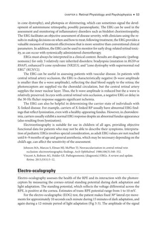Chapter 3: Ret­
i­
nal Physiology and Psychophysics ● 53
in cone dystrophy), and photopsia or shimmering, which can sometimes signal the devel­
opment of autoimmune retinopathy, possibly paraneoplastic. The ERG can be used in the
assessment and monitoring of inflammatory disorders such as birdshot chorioretinopathy.
The ERG facilitates an objective assessment of disease severity, with clinicians using the re­
sults in making decisions on when and how to treat; following treatment, the ERG provides a
valuable mea­
sure of treatment effectiveness that is more sensitive than conventional clinical
par­ameters. In addition, the ERG can be used to monitor for early drug-­related ret­i­nal toxic­
ity, as can occur with systemically administered chemotherapy.
ERGs must always be interpreted in a clinical context. Results are diagnostic (pathog­
nomonic) for only 3 relatively rare inherited disorders: bradyopsia (mutation in RGS9 or
R9AP), enhanced S-­
cone syndrome (NR2E3), and “cone dystrophy with supernormal rod
ERG” (KCNV2).
The ERG can be useful in assessing patients with vascular disease. In patients with
central ret­
i­
nal artery occlusion, the ERG is characteristically negative (b-­
wave amplitude
is smaller than the a-­
wave amplitude), reflecting the dual blood supply to the ret­
i­
na; the
photoreceptors are supplied via the choroidal circulation, but the central ret­
i­
nal artery
supplies the inner nuclear layer. Thus, the b-­
wave amplitude is reduced but the a-­
wave is
relatively preserved. In eyes with central ret­
i­
nal vein occlusion, a negative ERG or delay in
the 30-­
Hz flicker response suggests significant ischemia.
The ERG can also be helpful in determining the carrier state of individuals with
X-­
linked disease. For example, carriers of X-­
linked RP usually have abnormal ERG find­
ings that reflect lyonization, even with a healthy-­
appearing fundus. However, in choroidere­
mia, carriers usually exhibit a normal ERG response despite an abnormal fundus appearance
(also resulting from lyonization).
Electroretinography is suitable for use in ­
children of all ages, providing objective
functional data for patients who may not be able to describe their symptoms. Interpreta­
tion of pediatric ERGs involves special consideration, as adult ERG values are not reached
­until 6–9 months of age and general anesthesia, which may be necessary depending on the
child’s age, can affect the sensitivity of the assessment.
Johnson MA, Marcus S, Elman MJ, McPhee TJ. Neovascularization in central ret­
i­
nal vein
occlusion: electroretinographic findings. Arch Ophthalmol. 1988;106(3):348–352.
Vincent A, Robson AG, Holder GE. Pathognomonic (diagnostic) ERGs. A review and update.
Ret­i­na. 2013;33(1):5–12.
Electro-­oculography
Electro-­
oculography assesses the health of the RPE and its interaction with the photore­
ceptors by mea­
sur­
ing the corneo-­
retinal standing potential during dark adaptation and
light adaptation. The standing potential, which reflects the voltage differential across the
RPE, is positive at the cornea. Estimates of trans-­
RPE potential range from 1 to 10 mV.
For the electro-­
oculographic (EOG) test, the patient makes fixed 30° lateral eye move­
ments for approximately 10 seconds each minute during 15 minutes of dark adaptation, and
again during a 12-­
minute period of light adaptation (Fig 3 -5). The amplitude of the signal
 