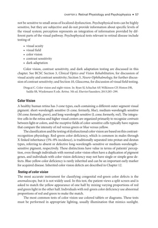 Chapter 3: Ret­
i­
nal Physiology and Psychophysics ● 57
not be sensitive to small areas of localized dysfunction. Psychophysical tests can be highly
sensitive, but they are subjective and do not provide information about specific levels of
the visual system; perception represents an integration of information provided by dif­
fer­
ent parts of the visual pathway. Psychophysical tests relevant to ret­
i­
nal disease include
testing of
• visual acuity
• visual field
• color vision
• contrast sensitivity
• dark adaptation
Color vision, contrast sensitivity, and dark adaptation testing are discussed in this
chapter. See BCSC Section 3, Clinical Optics and Vision Rehabilitation, for discussion of
visual acuity and contrast sensitivity; Section 5, Neuro-­Ophthalmology, for further discus­
sion of contrast sensitivity; and Section 10, Glaucoma, for discussion of visual field testing.
Dingcai C. Color vision and night vision. In: Ryan SJ, Schachat AP, Wilkinson CP, Hinton DR,
Sadda SR, Wiedemann P, eds. Ret­i­na. 5th ed. Elsevier/Saunders; 2013:285–299.
Color Vision
A healthy ­
human ret­
ina has 3 cone types, each containing a dif­
fer­
ent outer segment visual
pigment: short-­
wavelength sensitive (S cone; formerly, blue), medium-­
wavelength sensitive
(M cone; formerly, green), and long-­
wavelength sensitive (L cone; formerly, red). The integra­
tive cells in the ret­
ina and higher visual centers are or­
ga­
nized primarily to recognize contrasts
between light or colors, and the receptive fields of color-­
sensitive cells typically have regions
that compare the intensity of red versus green or blue versus yellow.
Theclassificationandthetestingofdysfunctionalcolorvisionarebasedonthiscontrast-­
recognition physiology. Red-­
green color deficiency, which is common in males through
X-­
linked inheritance (5%–8% incidence), is traditionally separated into protan and deutan
types, referring to absent or defective long-­
wavelength–­
sensitive or medium-­
wavelength–­
sensitive pigment, respectively. ­
These distinctions have value in terms of patients’ percep­
tion, even though individuals with normal color vision often have a duplication of pigment
genes, and individuals with color vision deficiency may not have single or ­
simple gene de­
fects. Blue-­
yellow color deficiency is rarely inherited and can be an impor­
tant early marker
for acquired disease. Inherited color vision defects are described in Chapter 12.
Testing of color vision
The most accurate instrument for classifying congenital red-­
green color defects is the
anomaloscope, but it is not widely used. In this test, the patient views a split screen and is
asked to match the yellow appearance of one half by mixing varying proportions of red
and green light in the other half. Individuals with red-­green color deficiency use abnormal
proportions of red and green to make the match.
The most common tests of color vision use colored tablets or diagrams. ­
These tests
must be performed in appropriate lighting, usually illumination that mimics sunlight.
 