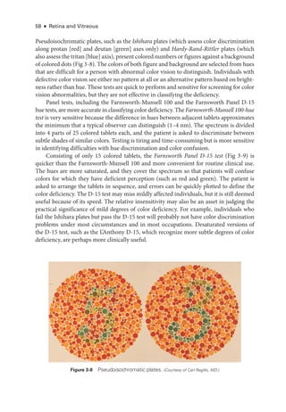 58 ● Retina and Vitreous
Pseudoisochromatic plates, such as the Ishihara plates (which assess color discrimination
along protan [red] and deutan [green] axes only) and Hardy-­Rand-­Rittler plates (which
also assess the tritan [blue] axis), pre­sent colored numbers or figures against a background
of colored dots (Fig 3 -8). The colors of both figure and background are selected from hues
that are difficult for a person with abnormal color vision to distinguish. Individuals with
defective color vision see ­
either no pattern at all or an alternative pattern based on bright­
ness rather than hue. ­These tests are quick to perform and sensitive for screening for color
vision abnormalities, but they are not effective in classifying the deficiency.
Panel tests, including the Farnsworth-­
Munsell 100 and the Farnsworth Panel D-15
hue tests, are more accurate in classifying color deficiency. The Farnsworth-­Munsell 100-­hue
test is very sensitive ­
because the difference in hues between adjacent tablets approximates
the minimum that a typical observer can distinguish (1–4 nm). The spectrum is divided
into 4 parts of 25 colored tablets each, and the patient is asked to discriminate between
subtle shades of similar colors. Testing is tiring and time-­
consuming but is more sensitive
in identifying difficulties with hue discrimination and color confusion.
Consisting of only 15 colored tablets, the Farnsworth Panel D-­
15 test (Fig 3 -9) is
quicker than the Farnsworth-­
Munsell 100 and more con­
ve­
nient for routine clinical use.
The hues are more saturated, and they cover the spectrum so that patients ­
will confuse
colors for which they have deficient perception (such as red and green). The patient is
asked to arrange the tablets in sequence, and errors can be quickly plotted to define the
color deficiency. The D-15 test may miss mildly affected individuals, but it is still deemed
useful ­
because of its speed. The relative insensitivity may also be an asset in judging the
practical significance of mild degrees of color deficiency. For example, individuals who
fail the Ishihara plates but pass the D-15 test ­
will prob­
ably not have color discrimination
prob­
lems ­
under most circumstances and in most occupations. Desaturated versions of
the D-15 test, such as the L’Anthony D-15, which recognize more subtle degrees of color
deficiency, are perhaps more clinically useful.
Figure 3-8 Pseudoisochromatic plates. (Courtesy of Carl Regillo, MD.)
 