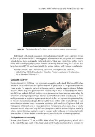 Chapter 3: Ret­
i­
nal Physiology and Psychophysics ● 59
Individuals with major congenital color deficiencies typically show a distinct protan
or deutan pattern on the D-15 scoring graph, whereas ­
those with acquired optic nerve or
ret­
i­
nal disease show an irregular pattern of errors. Tritan axis errors (blue-­
yellow confu­
sion), which usually signify acquired disease, are readily detected using the D-15 test. En­
larged versions (PV-16 tests) are available for testing patients with reduced visual acuity.
Neitz M, Green DG, Neitz J. Visual acuity, color vision, and adaptation. In: Albert DM,
Miller JW, Azar DT, Blodi BA, eds. Albert & Jakobiec’s Princi­
ples and Practice of Ophthalmology.
3rd ed. Saunders; 2008:chap 123.
Contrast Sensitivity
Contrast sensitivity (CS) is a very impor­
tant concept to understand. The loss of CS often
results in visual difficulties and dysfunction out of proportion to the patient’s mea­
sured
visual acuity. For example, patients with nonexudative macular degeneration or diabetic
macular edema may have good mea­
sured visual acuity of 20/30 or better but have dimin­
ished CS that makes it difficult for them to perform routine visual tasks such as reading the
newspaper or navigating stairways. ­
Because a conventional Snellen visual acuity is based
on high-­
contrast, achromatic, square-­
wave stimuli, it does not mea­
sure the patient’s ability
to perceive the subtleties of light. However, the visual system codes much of what is seen
on the basis of contrast rather than spatial resolution, with subtleties of light and dark pro­
viding most of the richness of visual perception. For example, when dusk, fog, or smoke
reduces contrast, it becomes very difficult for anyone to resolve ordinary objects. Similarly,
when a patient becomes unable to perceive contrast ­
under ordinary environmental condi­
tions ­
because of ret­
i­
nal disease or media opacity, visual function is adversely impacted.
Testing of contrast sensitivity
Several clinical tests of CS are available. Most relate CS to spatial frequency, which refers
to the size of the light–­
dark cycles. Individuals are typically most sensitive to contrast for
Figure 3-9 Farnsworth Panel D-15 test. (© 2021 American Acad­
emy of Ophthalmology.)
 