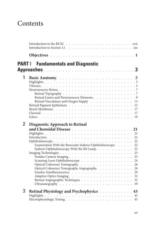 vii
Contents
Introduction to the BCSC  .  .  .  .  .  .  .  .  .  .  .  .  .  .  .  .  .  .  .  .  .  . xvii
Introduction to Section 12   .   .   .   .   .   .   .   .   .   .   .   .   .   .   .   .   .   .   .   .   .   . xix
Objectives  .   .   .   .   .   .   .   .   .   .   .   .   .   .   .   .   .   .   .   .   .   .   .   .   .   .   .   .  1
PART I Fundamentals and Diagnostic
Approaches  .  .  .  .  .  .  .  .  .  .  .  .  .  .  .  .  .  .  .  .  .  .  .  .  .  .  .  .  . 3
1 Basic Anatomy  .   .   .   .   .   .   .   .   .   .   .   .   .   .   .   .   .   .   .   .   .   .   .   .   .  5
Highlights   .   .   .   .   .   .   .   .   .   .   .   .   .   .   .   .   .   .   .   .   .   .   .   .   .   .   .   .   . 5
Vitreous  .   .   .   .   .   .   .   .   .   .   .   .   .   .   .   .   .   .   .   .   .   .   .   .   .   .   .   .   .   .  5
Neurosensory Ret­ina  .  .  .  .  .  .  .  .  .  .  .  .  .  .  .  .  .  .  .  .  .  .  .  .  . 7
Ret­i­nal Topography  .  .  .  .  .  .  .  .  .  .  .  .  .  .  .  .  .  .  .  .  .  .  .  . 7
Ret­
i­
nal Layers and Neurosensory Ele­
ments   .   .   .   .   .   .   .   .   .   .   .   .   . 9
Ret­
i­
nal Vasculature and Oxygen Supply  .   .   .   .   .   .   .   .   .   .   .   .   .   .   . 13
Ret­i­nal Pigment Epithelium  .  .  .  .  .  .  .  .  .  .  .  .  .  .  .  .  .  .  .  .  . 15
Bruch Membrane  .   .   .   .   .   .   .   .   .   .   .   .   .   .   .   .   .   .   .   .   .   .   .   .   .   . 17
Choroid   .   .   .   .   .   .   .   .   .   .   .   .   .   .   .   .   .   .   .   .   .   .   .   .   .   .   .   .   .   . 17
Sclera   .   .   .   .   .   .   .   .   .   .   .   .   .   .   .   .   .   .   .   .   .   .   .   .   .   .   .   .   .   .   . 19
2 Diagnostic Approach to Ret­
i­
nal
and Choroidal Disease  .  .  .  .  .  .  .  .  .  .  .  .  .  .  .  .  .  .  .  . 21
Highlights   .   .   .   .   .   .   .   .   .   .   .   .   .   .   .   .   .   .   .   .   .   .   .   .   .   .   .   .   . 21
Introduction   .   .   .   .   .   .   .   .   .   .   .   .   .   .   .   .   .   .   .   .   .   .   .   .   .   .   .   . 21
Ophthalmoscopy   .   .   .   .   .   .   .   .   .   .   .   .   .   .   .   .   .   .   .   .   .   .   .   .   .   . 22
Examination With the Binocular Indirect Ophthalmoscope  .   .   .   .   .   . 22
Indirect Ophthalmoscopy With the Slit Lamp   .   .   .   .   .   .   .   .   .   .   .   . 22
Imaging Technologies   .   .   .   .   .   .   .   .   .   .   .   .   .   .   .   .   .   .   .   .   .   .   .   . 23
Fundus Camera Imaging   .   .   .   .   .   .   .   .   .   .   .   .   .   .   .   .   .   .   .   .   . 23
Scanning ­
Laser Ophthalmoscopy  .  .  .  .  .  .  .  .  .  .  .  .  .  .  .  .  . 24
Optical Coherence Tomography  .   .   .   .   .   .   .   .   .   .   .   .   .   .   .   .   .   . 26
Optical Coherence Tomography Angiography  .   .   .   .   .   .   .   .   .   .   .   . 28
Fundus Autofluorescence  .   .   .   .   .   .   .   .   .   .   .   .   .   .   .   .   .   .   .   .   . 29
Adaptive Optics Imaging  .   .   .   .   .   .   .   .   .   .   .   .   .   .   .   .   .   .   .   .   . 32
Ret­i­nal Angiographic Techniques  .  .  .  .  .  .  .  .  .  .  .  .  .  .  .  .  . 32
Ultrasonography  .   .   .   .   .   .   .   .   .   .   .   .   .   .   .   .   .   .   .   .   .   .   .   .   . 39
3 Ret­
i­
nal Physiology and Psychophysics  .  .  .  .  .  .  .  .  .  .  . 43
Highlights   .   .   .   .   .   .   .   .   .   .   .   .   .   .   .   .   .   .   .   .   .   .   .   .   .   .   .   .   . 43
Electrophysiologic Testing   .   .   .   .   .   .   .   .   .   .   .   .   .   .   .   .   .   .   .   .   .   . 43
 