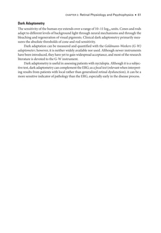 Chapter 3: Ret­
i­
nal Physiology and Psychophysics ● 61
Dark Adaptometry
The sensitivity of the ­human eye extends over a range of 10–11 log10 units. Cones and rods
adapt to dif­
fer­
ent levels of background light through neural mechanisms and through the
bleaching and regeneration of visual pigments. Clinical dark adaptometry primarily mea­
sures the absolute thresholds of cone and rod sensitivity.
Dark adaptation can be mea­
sured and quantified with the Goldmann-­Weekers (G-­W)
adaptometer; however, it is neither widely available nor used. Although newer instruments
have been introduced, they have yet to gain widespread ac­
cep­
tance, and most of the research
lit­
er­
a­
ture is devoted to the G-­
W instrument.
Dark adaptometry is useful in assessing patients with nyctalopia. Although it is a subjec­
tive test, dark adaptometry can complement the ERG; as a focal test (relevant when interpret­
ing results from patients with local rather than generalized ret­
i­
nal dysfunction), it can be a
more sensitive indicator of pathology than the ERG, especially early in the disease pro­
cess.
 