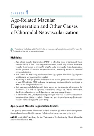 65
C H A P T E R 4
Age-­Related Macular
Degeneration and Other ­
Causes
of Choroidal Neovascularization
This chapter includes a related activity. Go to www.aao.org/bcscactivity_section12 or scan the
QR code in the text to access this content.
Highlights
• Age-­
related macular degeneration (AMD) is a leading cause of permanent vision
loss worldwide. It has 2 late-­
stage manifestations, which may coexist: a nonneo-
vascular form known as geographic atrophy and a neovascular form characterized
by the presence of macular neovascularization, previously known as choroidal
neovascularization.
• Risk ­
factors for AMD may be nonmodifiable (eg, age) or modifiable (eg, cigarette
smoking and low micronutrient intake).
• According to multiple genome-­
wide association studies, ge­
ne­
tic ­
factors account for
at least 55% of total AMD risk, and the pathway most consistently implicated in
AMD is the complement cascade.
• Anti‒vascular endothelial growth ­
factor agents are the mainstay of treatment for
exudative AMD and are typically administered using 1 of 3 broad approaches:
fixed-­
interval dosing, as-­
needed dosing, or treat-­
and-­
extend dosing.
• In addition to AMD, multiple ret­
i­
nal pathologies may lead to choroidal neovascu-
larization; ­
these distinct exudative diseases are also frequently managed with anti‒
vascular endothelial growth ­
factor drugs.
Age-­
Related Macular Degeneration Studies
This glossary provides the abbreviated and full names of age-­
related macular degenera-
tion studies referenced in this chapter. Only the short names are used in the text.
ANCHOR Anti-­
VEGF Antibody for the Treatment of Predominantly Classic Choroidal
Neovascularization in AMD
 