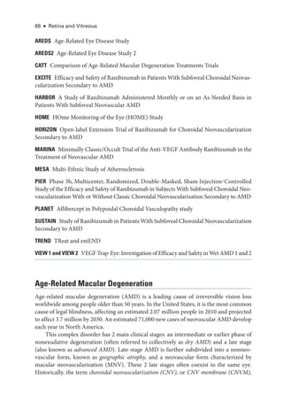 66 ● Retina and Vitreous
AREDS Age-­
Related Eye Disease Study
AREDS2 Age-­
Related Eye Disease Study 2
CATT Comparison of Age-­
Related Macular Degeneration Treatments ­
Trials
EXCITE Efficacy and Safety of Ranibizumab in Patients With Subfoveal Choroidal Neovas-
cularization Secondary to AMD
HARBOR A Study of Ranibizumab Administered Monthly or on an As-­
Needed Basis in
Patients With Subfoveal Neovascular AMD
HOME HOme Monitoring of the Eye (HOME) Study
HORIZON Open-­
label Extension Trial of Ranibizumab for Choroidal Neovascularization
Secondary to AMD
MARINA Minimally Classic/Occult Trial of the Anti-­VEGF Antibody Ranibizumab in the
Treatment of Neovascular AMD
MESA Multi-­
Ethnic Study of Atherosclerosis
PIER Phase 3b, Multicenter, Randomized, Double-­
Masked, Sham Injection‒Controlled
Study of the Efficacy and Safety of Ranibizumab in Subjects With Subfoveal Choroidal Neo-
vascularization With or Without Classic Choroidal Neovascularization Secondary to AMD
PLANET Aflibercept in Polypoidal Choroidal Vasculopathy study
SUSTAIN Study of Ranibizumab in Patients With Subfoveal Choroidal Neovascularization
Secondary to AMD
TREND TReat and extEND
VIEW 1 and VIEW 2 VEGF Trap-­Eye: Investigation of Efficacy and Safety in Wet AMD 1 and 2
Age-­
Related Macular Degeneration
Age-­
related macular degeneration (AMD) is a leading cause of irreversible vision loss
worldwide among ­
people older than 50 years. In the United States, it is the most common
cause of ­
legal blindness, affecting an estimated 2.07 million ­
people in 2010 and projected
to affect 3.7 million by 2030. An estimated 71,000 new cases of neovascular AMD develop
each year in North Amer­
i­
ca.
This complex disorder has 2 main clinical stages: an intermediate or ­
earlier phase of
nonexudative degeneration (often referred to collectively as dry AMD) and a late stage
(also known as advanced AMD). Late-­
stage AMD is further subdivided into a nonneo-
vascular form, known as geographic atrophy, and a neovascular form characterized by
macular neovascularization (MNV). ­
These 2 late stages often coexist in the same eye.
Historically, the term choroidal neovascularization (CNV), or CNV membrane (CNVM),
 