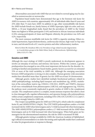 68 ● Retina and Vitreous
Abnormalities associated with AMD that are not related to normal aging may be clas-
sified as nonneovascular or neovascular.
Population-­
based studies have demonstrated that age is the foremost risk ­
factor for
AMD; in resource-­
rich countries, approximately 10% of individuals older than 65 years and
25% older than 75 years have AMD. In addition to age, other nonmodifiable risk ­
factors
for AMD include female sex, ­
family history of AMD, hyperopia, light iris color, and race.
MESA, a 10-­
year longitudinal study, found that the prevalence of AMD in the United
States was highest in White participants (5.4%) and lowest in African American individuals
(2.4%); among participants of Asian and Hispanic ethnicity, the prevalence was 4.6% and
4.2%, respectively.
The most common modifiable risk ­
factor for AMD is cigarette smoking. ­
Others in-
clude hypertension, hypercholesterolemia, cardiovascular disease, high waist-­
to-­
hip ratio
in men, and elevated levels of C-­
reactive protein and other inflammatory markers.
Klein R, Klein BE, Knudtson MD, et al. Prevalence of age-­
related macular degeneration
in 4 racial/ethnic groups in the Multi-­
Ethnic Study of Atherosclerosis. Ophthalmology.
2006;113(3):373–380.
Ge­ne­tics and AMD
Although the exact etiology of AMD is poorly understood, its development appears to
involve an interplay of extrinsic and intrinsic risk ­
factors. Within this context, a ge­
ne­
tic
predisposition has emerged as one of the most impor­
tant risk ­
factors for the disorder. Ac-
cording to familial and population-­
based studies, ge­
ne­
tic ­
factors account for an estimated
55% or more of the total variability in AMD risk. Although the emerging association
between AMD and ge­ne­tics is strong, it is also complex. ­Human genome-­wide association
studies have identified more than 34 ge­
ne­
tic loci for AMD on at least 19 chromosomes.
Although ge­
ne­
tic studies have identified multiple biochemical pathways related to
AMD pathophysiology, including lipid transport and metabolism (eg, APOE), modula-
tion of the extracellular matrix (eg, COL8A1, COL10A1, MMP9, and TIMP3), clearance
of all-­
trans-­
retinaldehyde from photoreceptors (ABCA4), and angiogenesis (eg, VEGFA),
the pathway most consistently implicated in ge­
ne­
tic studies of AMD is the complement
cascade. The complement system is a complex, innate immune response that allows a host
to clear damaged cells, regulate inflammation, and opsonize foreign cells; polymorphisms
within certain complement components, including CFD, CFH, CFI, C2/CFB, C3, C5, and C7,
have been strongly linked to AMD risk.
The 2 major susceptibility genes for AMD are CFH (1q31), which codes for complement
­
factor H, and ARMS2/HTRA1 (10q26). The CFH Y402H polymorphism confers a 4.6-­
fold
increased risk for AMD when heterozygous and a 7.4-­fold increased risk when homozygous.
The A69S ARMS2/HTRA1 polymorphism confers a 2.7-­
fold increased risk for AMD when
heterozygous and an 8.2-­
fold increased risk when homozygous. When both genes are ho-
mozygous for the aforementioned mutations, the risk for AMD is increased 50-­
fold.
Although ge­
ne­
tic testing is available for AMD, the American Acad­
emy of Ophthalmol-
ogy’s official recommendation is to defer this testing ­
until replicable studies have confirmed
its value for prognostication or response to therapy.
 
