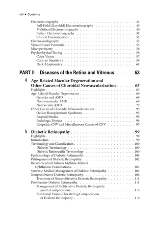 viii ● Contents
Electroretinography  .   .   .   .   .   .   .   .   .   .   .   .   .   .   .   .   .   .   .   .   .   .   .   .   . 44
Full-­
Field (Ganzfeld) Electroretinography  .   .   .   .   .   .   .   .   .   .   .   .   .   . 45
Multifocal Electroretinography  .  .  .  .  .  .  .  .  .  .  .  .  .  .  .  .  .  . 49
Pattern Electroretinography  .   .   .   .   .   .   .   .   .   .   .   .   .   .   .   .   .   .   .   . 51
Clinical Considerations  .   .   .   .   .   .   .   .   .   .   .   .   .   .   .   .   .   .   .   .   .   . 52
Electro-­oculography  .   .   .   .   .   .   .   .   .   .   .   .   .   .   .   .   .   .   .   .   .   .   .   .   . 53
Visual Evoked Potentials  .   .   .   .   .   .   .   .   .   .   .   .   .   .   .   .   .   .   .   .   .   .   . 55
Microperimetry  .   .   .   .   .   .   .   .   .   .   .   .   .   .   .   .   .   .   .   .   .   .   .   .   .   .   . 56
Psychophysical Testing  .   .   .   .   .   .   .   .   .   .   .   .   .   .   .   .   .   .   .   .   .   .   .   . 56
Color Vision  .  .  .  .  .  .  .  .  .  .  .  .  .  .  .  .  .  .  .  .  .  .  .  .  .  . 57
Contrast Sensitivity  .  .  .  .  .  .  .  .  .  .  .  .  .  .  .  .  .  .  .  .  .  .  . 59
Dark Adaptometry  .   .   .   .   .   .   .   .   .   .   .   .   .   .   .   .   .   .   .   .   .   .   .   . 61
PART II Diseases of the Ret­
ina and Vitreous  .  .  .  .  .  . 63
4 Age-­
Related Macular Degeneration and
Other ­
Causes of Choroidal Neovascularization   .   .   .   .   .   . 65
Highlights   .   .   .   .   .   .   .   .   .   .   .   .   .   .   .   .   .   .   .   .   .   .   .   .   .   .   .   .   . 65
Age-­
Related Macular Degeneration   .   .   .   .   .   .   .   .   .   .   .   .   .   .   .   .   .   . 66
Ge­ne­tics and AMD  .  .  .  .  .  .  .  .  .  .  .  .  .  .  .  .  .  .  .  .  .  .  . 68
Nonneovascular AMD  .   .   .   .   .   .   .   .   .   .   .   .   .   .   .   .   .   .   .   .   .   . 69
Neovascular AMD  .   .   .   .   .   .   .   .   .   .   .   .   .   .   .   .   .   .   .   .   .   .   .   . 77
Other ­
Causes of Choroidal Neovascularization  .  .  .  .  .  .  .  .  .  .  .  .  . 93
Ocular Histoplasmosis Syndrome   .   .   .   .   .   .   .   .   .   .   .   .   .   .   .   .   . 93
Angioid Streaks  .   .   .   .   .   .   .   .   .   .   .   .   .   .   .   .   .   .   .   .   .   .   .   .   . 95
Pathologic Myopia  .   .   .   .   .   .   .   .   .   .   .   .   .   .   .   .   .   .   .   .   .   .   .   . 96
Idiopathic CNV and Miscellaneous ­
Causes of CNV  .  .  .  .  .  .  .  .  . 97
5 Diabetic Retinopathy   .   .   .   .   .   .   .   .   .   .   .   .   .   .   .   .   .   .   .   .   . 99
Highlights   .   .   .   .   .   .   .   .   .   .   .   .   .   .   .   .   .   .   .   .   .   .   .   .   .   .   .   .   . 99
Introduction   .   .   .   .   .   .   .   .   .   .   .   .   .   .   .   .   .   .   .   .   .   .   .   .   .   .   .   . 99
Terminology and Classification  .   .   .   .   .   .   .   .   .   .   .   .   .   .   .   .   .   .   .  100
Diabetes Terminology   .   .   .   .   .   .   .   .   .   .   .   .   .   .   .   .   .   .   .   .   . 100
Diabetic Retinopathy Terminology  .   .   .   .   .   .   .   .   .   .   .   .   .   .   .   .  100
Epidemiology of Diabetic Retinopathy  .   .   .   .   .   .   .   .   .   .   .   .   .   .   .   .  101
Pathogenesis of Diabetic Retinopathy  .  .  .  .  .  .  .  .  .  .  .  .  .  .  .  .  . 102
Recommended Diabetes Mellitus–­
Related
Ophthalmic Examinations  .   .   .   .   .   .   .   .   .   .   .   .   .   .   .   .   .   .   .   .  103
Systemic Medical Management of Diabetic Retinopathy  .  .  .  .  .  .  .  .  . 104
Nonproliferative Diabetic Retinopathy  .   .   .   .   .   .   .   .   .   .   .   .   .   .   .   .  108
Treatment of Nonproliferative Diabetic Retinopathy   .   .   .   .   .   .   .   . 111
Proliferative Diabetic Retinopathy  .   .   .   .   .   .   .   .   .   .   .   .   .   .   .   .   .   .  111
Management of Proliferative Diabetic Retinopathy
and Its Complications   .   .   .   .   .   .   .   .   .   .   .   .   .   .   .   .   .   .   .   . 115
Additional Vision-­
Threatening Complications
of Diabetic Retinopathy   .   .   .   .   .   .   .   .   .   .   .   .   .   .   .   .   .   .   . 119
 