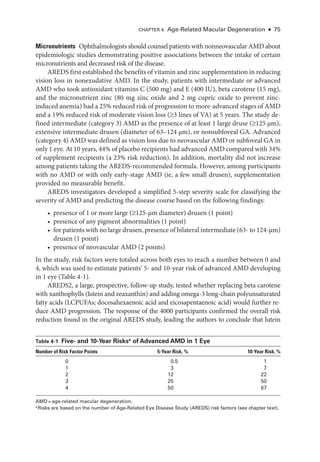 Chapter 4: Age-­
Related Macular Degeneration ● 75
Micronutrients ​Ophthalmologists should counsel patients with nonneovascular AMD about
epidemiologic studies demonstrating positive associations between the intake of certain
micronutrients and decreased risk of the disease.
AREDS first established the benefits of vitamin and zinc supplementation in reducing
vision loss in nonexudative AMD. In the study, patients with intermediate or advanced
AMD who took antioxidant vitamins C (500 mg) and E (400 IU), beta carotene (15 mg),
and the micronutrient zinc (80 mg zinc oxide and 2 mg cupric oxide to prevent zinc-­
induced anemia) had a 25% reduced risk of progression to more-­advanced stages of AMD
and a 19% reduced risk of moderate vision loss (≤3 lines of VA) at 5 years. The study de-
fined intermediate (category 3) AMD as the presence of at least 1 large druse (≤125 μm),
extensive intermediate drusen (dia­
meter of 63–124 μm), or nonsubfoveal GA. Advanced
(category 4) AMD was defined as vision loss due to neovascular AMD or subfoveal GA in
only 1 eye. At 10 years, 44% of placebo recipients had advanced AMD compared with 34%
of supplement recipients (a 23% risk reduction). In addition, mortality did not increase
among patients taking the AREDS-­
recommended formula. However, among participants
with no AMD or with only early-­
stage AMD (ie, a few small drusen), supplementation
provided no mea­
sur­
able benefit.
AREDS investigators developed a simplified 5-­
step severity scale for classifying the
severity of AMD and predicting the disease course based on the following findings:
• presence of 1 or more large (≤125-­
μm dia­
meter) drusen (1 point)
• presence of any pigment abnormalities (1 point)
• for patients with no large drusen, presence of bilateral intermediate (63-­to 124-­μm)
drusen (1 point)
• presence of neovascular AMD (2 points)
In the study, risk ­
factors ­
were totaled across both eyes to reach a number between 0 and
4, which was used to estimate patients’ 5-­and 10-­
year risk of advanced AMD developing
in 1 eye (­Table 4-1).
AREDS2, a large, prospective, follow-up study, tested ­
whether replacing beta carotene
with xanthophylls (lutein and zeaxanthin) and adding omega-3 long-­
chain polyunsaturated
fatty acids (LCPUFAs; docosahexaenoic acid and eicosapentaenoic acid) would further re-
duce AMD progression. The response of the 4000 participants confirmed the overall risk
reduction found in the original AREDS study, leading the authors to conclude that lutein
­Table 4-1 ​Five-­ and 10-­Year Risksa
of Advanced AMD in 1 Eye
Number of Risk ­
Factor Points 5-­
Year Risk, % 10-­
Year Risk, %
0 0.5 1
1 3 7
2 12 22
3 25 50
4 50 67
AMD = age-­related macular degeneration.
a
Risks are based on the number of Age-­
Related Eye Disease Study (AREDS) risk ­
factors (see chapter text).
 