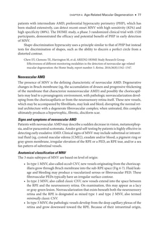 Chapter 4: Age-­
Related Macular Degeneration ● 77
patients with intermediate AMD, preferential hyperacuity perimetry (PHP), which has
been studied extensively, can detect recent-­
onset MNV with high sensitivity (82%) and
high specificity (88%). The HOME study, a phase 3 randomized clinical trial with 1520
participants, demonstrated the efficacy and potential benefit of PHP in early detection
of MNV.
Shape-­
discrimination hyperacuity uses a princi­
ple similar to that of PHP but instead
tests for discrimination of shapes, such as the ability to discern a perfect circle from a
distorted contour.
Chew EY, Clemons TE, Harrington M, et al; AREDS2-­
HOME Study Research Group.
Effectiveness of dif­
fer­
ent monitoring modalities in the detection of neovascular age-­
related
macular degeneration: the Home Study, report number 3. Ret­i­na. 2016;36(8):1542–1547.
Neovascular AMD
The presence of MNV is the defining characteristic of neovascular AMD. Degenerative
changes in Bruch membrane (eg, the accumulation of drusen and progressive thickening
of the membrane that characterize nonneovascular AMD) and possibly the choriocapil-
laris may lead to a proangiogenic environment, with pathologic neovascularization devel-
oping from the choriocapillaris or from the neurosensory ret­
ina itself. ­
These new vessels,
which may be accompanied by fibroblasts, may leak and bleed, disrupting the normal ret­
i­
nal architecture with a degenerate fibrovascular complex; when untreated, this complex
ultimately produces a hypertrophic, fibrotic, disciform scar.
Signs and symptoms of neovascular AMD
Patients with neovascular AMD may describe a sudden decrease in vision, metamorphop-
sia, and/or paracentral scotomata. Amsler grid self-­testing by patients is highly effective in
detecting early exudative AMD. Clinical signs of MNV may include subret­i­nal or intraret­
i­
nal fluid (eg, cystoid macular edema [CME]), exudate and/or blood, a pigment ring or
gray-­
green membrane, irregular elevation of the RPE or a PED, an RPE tear, and/or a sea
fan pattern of subret­
i­
nal vessels.
Anatomical classification of MNV
The 3 main subtypes of MNV are based on level of origin:
• In type 1 MNV, also called occult CNV, new vessels originating from the choriocap-
illaris grow through Bruch membrane into the sub-­
RPE space (Fig 4-7). Fluid leak-
age and bleeding may produce a vascularized serous or fibrovascular PED. ­
These
fibrovascular PEDs typically have an irregular surface contour.
• In type 2 MNV, also called classic CNV, new vessels extend into the space between
the RPE and the neurosensory ret­
ina. On examination, this may appear as a lacy
or gray-­
green lesion. Neovascularization that exists beneath both the neurosensory
ret­
ina and the RPE is designated as mixed type 1 and type 2 MNV, also termed
minimally classic CNV.
• In type 3 MNV, the pathologic vessels develop from the deep capillary plexus of the
ret­
ina and grow downward ­
toward the RPE. ­
Because of their intraret­
i­
nal origin,
 