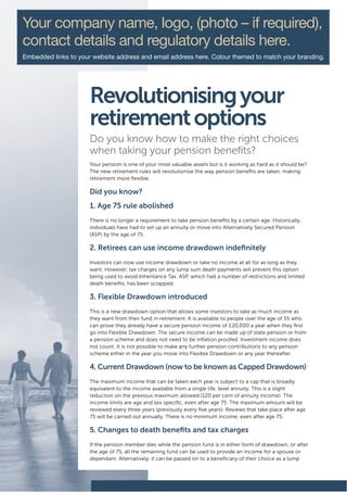 Your company name, logo, (photo – if required),
contact details and regulatory details here.
Embedded links to your website address and email address here. Colour themed to match your branding.




                      Revolutionising your
                      retirement options
                      Do you know how to make the right choices
                      when taking your pension benefits?
                      Your pension is one of your most valuable assets but is it working as hard as it should be?
                      The new retirement rules will revolutionise the way pension benefits are taken, making
                      retirement more flexible.

                      Did you know?
                      1. Age 75 rule abolished
                      There is no longer a requirement to take pension benefits by a certain age. Historically,
                      individuals have had to set up an annuity or move into Alternatively Secured Pension
                      (ASP) by the age of 75.

                      2. Retirees can use income drawdown indefinitely
                      Investors can now use income drawdown or take no income at all for as long as they
                      want. However, tax charges on any lump sum death payments will prevent this option
                      being used to avoid Inheritance Tax. ASP, which had a number of restrictions and limited
                      death benefits, has been scrapped.

                      3. Flexible Drawdown introduced
                      This is a new drawdown option that allows some investors to take as much income as
                      they want from their fund in retirement. It is available to people over the age of 55 who
                      can prove they already have a secure pension income of £20,000 a year when they first
                      go into Flexible Drawdown. The secure income can be made up of state pension or from
                      a pension scheme and does not need to be inflation proofed. Investment income does
                      not count. It is not possible to make any further pension contributions to any pension
                      scheme either in the year you move into Flexible Drawdown or any year thereafter.

                      4. Current Drawdown (now to be known as Capped Drawdown)
                      The maximum income that can be taken each year is subject to a cap that is broadly
                      equivalent to the income available from a single life, level annuity. This is a slight
                      reduction on the previous maximum allowed (120 per cent of annuity income). The
                      income limits are age and sex specific, even after age 75. The maximum amount will be
                      reviewed every three years (previously every five years). Reviews that take place after age
                      75 will be carried out annually. There is no minimum income, even after age 75.

                      5. Changes to death benefits and tax charges
                      If the pension member dies while the pension fund is in either form of drawdown, or after
                      the age of 75, all the remaining fund can be used to provide an income for a spouse or
                      dependant. Alternatively, it can be passed on to a beneficiary of their choice as a lump
 