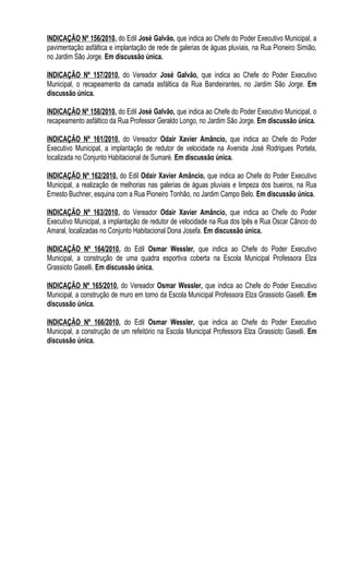 INDICAÇÃO Nº 156/2010, do Edil José Galvão, que indica ao Chefe do Poder Executivo Municipal, a
pavimentação asfáltica e implantação de rede de galerias de águas pluviais, na Rua Pioneiro Simião,
no Jardim São Jorge. Em discussão única.

INDICAÇÃO Nº 157/2010, do Vereador José Galvão, que indica ao Chefe do Poder Executivo
Municipal, o recapeamento da camada asfáltica da Rua Bandeirantes, no Jardim São Jorge. Em
discussão única.

INDICAÇÃO Nº 158/2010, do Edil José Galvão, que indica ao Chefe do Poder Executivo Municipal, o
recapeamento asfáltico da Rua Professor Geraldo Longo, no Jardim São Jorge. Em discussão única.

INDICAÇÃO Nº 161/2010, do Vereador Odair Xavier Amâncio, que indica ao Chefe do Poder
Executivo Municipal, a implantação de redutor de velocidade na Avenida José Rodrigues Portela,
localizada no Conjunto Habitacional de Sumaré. Em discussão única.

INDICAÇÃO Nº 162/2010, do Edil Odair Xavier Amâncio, que indica ao Chefe do Poder Executivo
Municipal, a realização de melhorias nas galerias de águas pluviais e limpeza dos bueiros, na Rua
Ernesto Buchner, esquina com a Rua Pioneiro Tonhão, no Jardim Campo Belo. Em discussão única.

INDICAÇÃO Nº 163/2010, do Vereador Odair Xavier Amâncio, que indica ao Chefe do Poder
Executivo Municipal, a implantação de redutor de velocidade na Rua dos Ipês e Rua Oscar Câncio do
Amaral, localizadas no Conjunto Habitacional Dona Josefa. Em discussão única.

INDICAÇÃO Nº 164/2010, do Edil Osmar Wessler, que indica ao Chefe do Poder Executivo
Municipal, a construção de uma quadra esportiva coberta na Escola Municipal Professora Elza
Grassioto Gaselli. Em discussão única.

INDICAÇÃO Nº 165/2010, do Vereador Osmar Wessler, que indica ao Chefe do Poder Executivo
Municipal, a construção de muro em torno da Escola Municipal Professora Elza Grassioto Gaselli. Em
discussão única.

INDICAÇÃO Nº 166/2010, do Edil Osmar Wessler, que indica ao Chefe do Poder Executivo
Municipal, a construção de um refeitório na Escola Municipal Professora Elza Grassioto Gaselli. Em
discussão única.
 