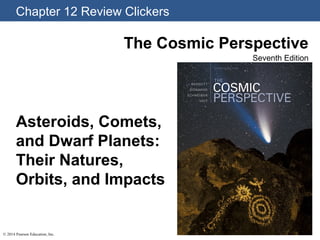 Chapter 12 Review Clickers
© 2014 Pearson Education, Inc.
The Cosmic Perspective
Seventh Edition
Asteroids, Comets,
and Dwarf Planets:
Their Natures,
Orbits, and Impacts
 