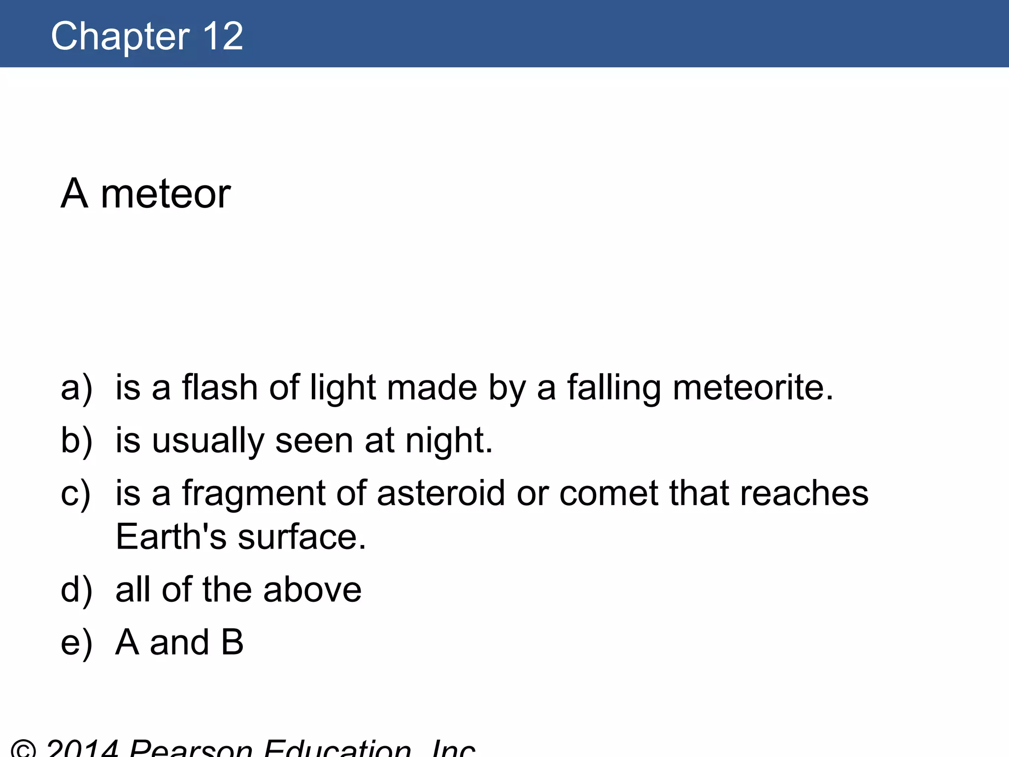 Chapter 12
A meteor
a) is a flash of light made by a falling meteorite.
b) is usually seen at night.
c) is a fragment of asteroid or comet that reaches
Earth's surface.
d) all of the above
e) A and B
 