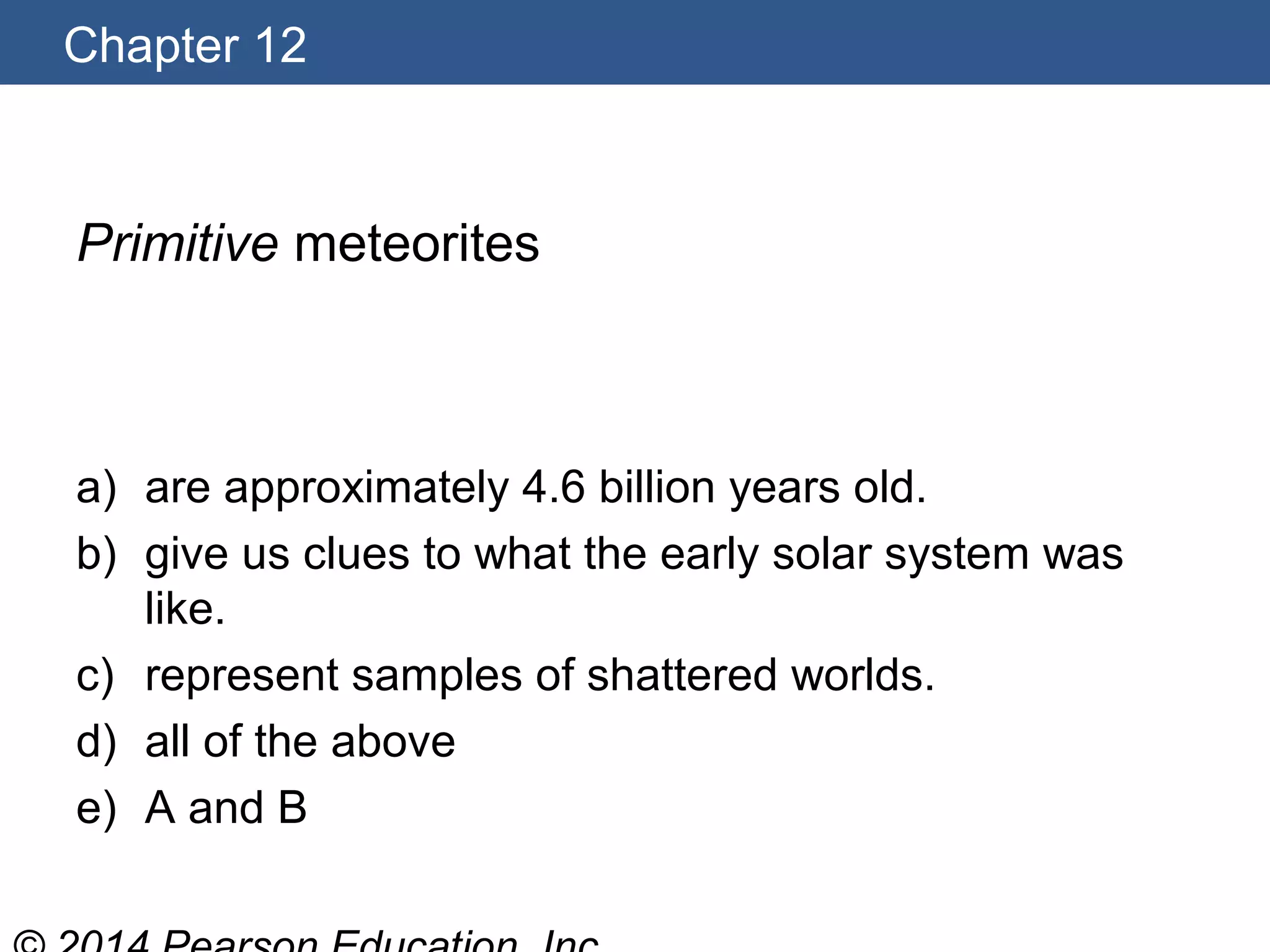 Chapter 12
Primitive meteorites
a) are approximately 4.6 billion years old.
b) give us clues to what the early solar system was
like.
c) represent samples of shattered worlds.
d) all of the above
e) A and B
 