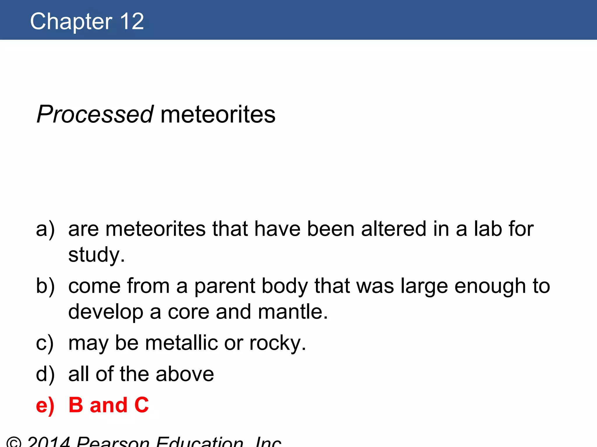 Chapter 12
Processed meteorites
a) are meteorites that have been altered in a lab for
study.
b) come from a parent body that was large enough to
develop a core and mantle.
c) may be metallic or rocky.
d) all of the above
e) B and C
 