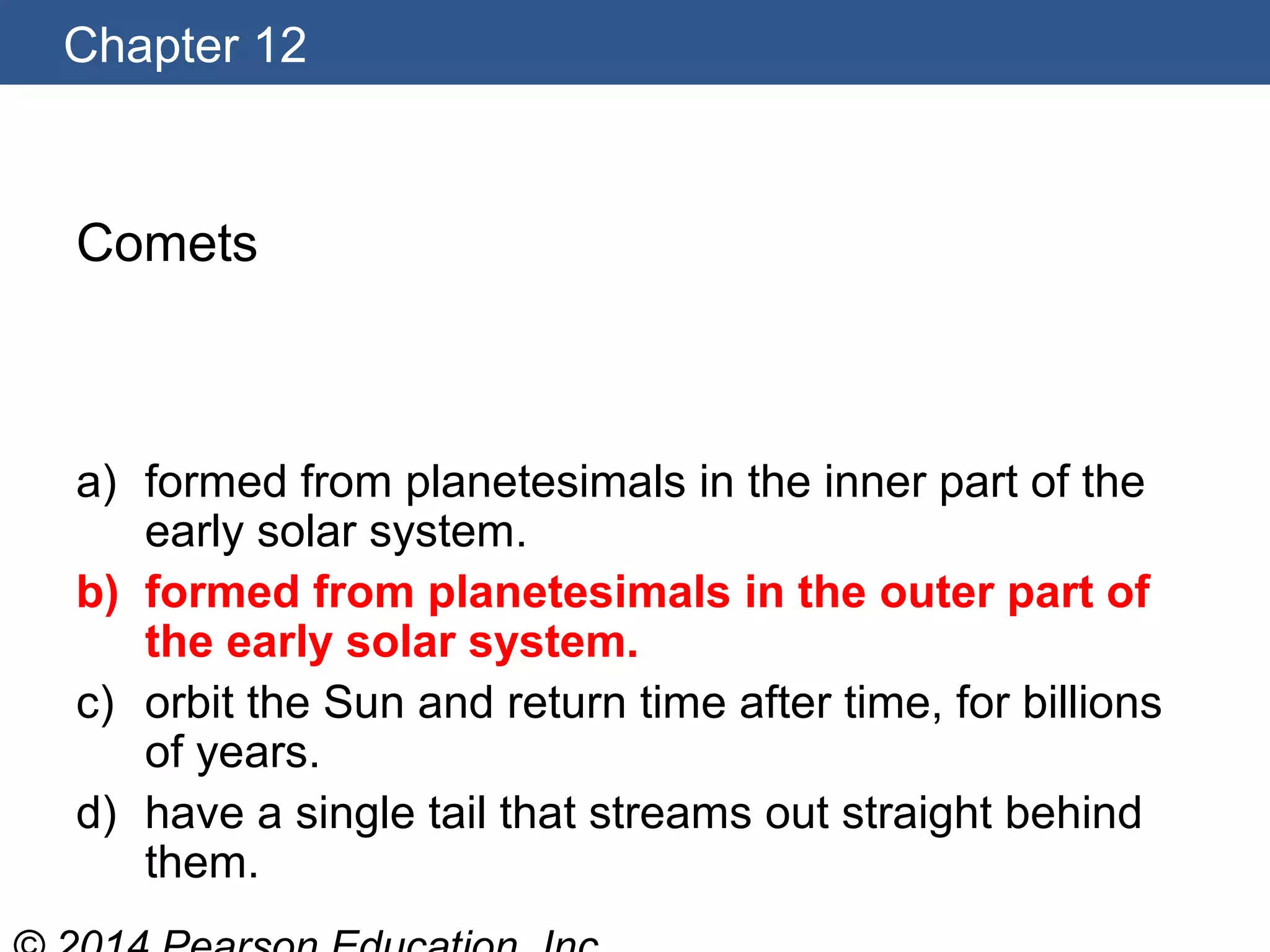 Chapter 12
Comets
a) formed from planetesimals in the inner part of the
early solar system.
b) formed from planetesimals in the outer part of
the early solar system.
c) orbit the Sun and return time after time, for billions
of years.
d) have a single tail that streams out straight behind
them.
 