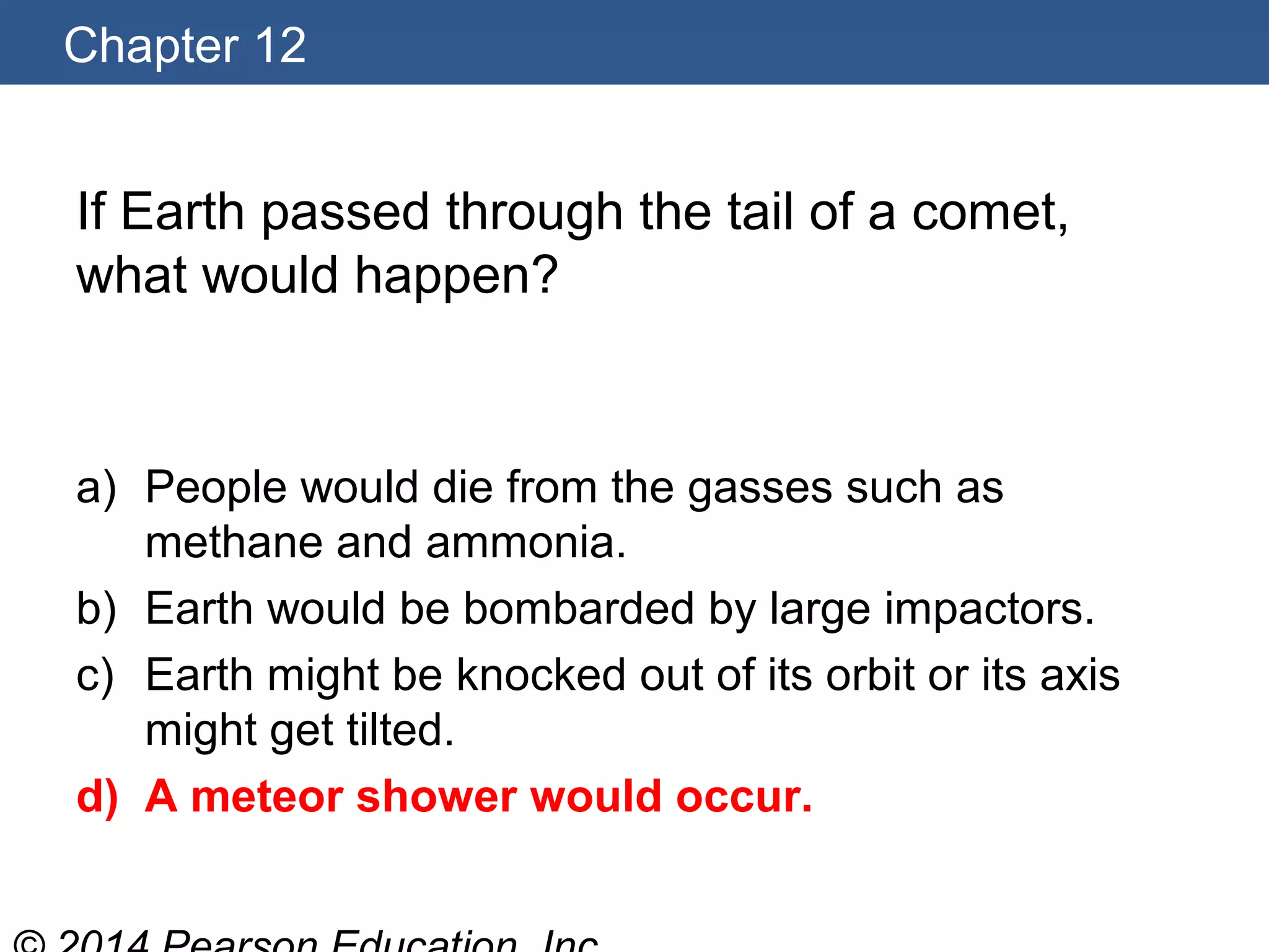 Chapter 12
If Earth passed through the tail of a comet,
what would happen?
a) People would die from the gasses such as
methane and ammonia.
b) Earth would be bombarded by large impactors.
c) Earth might be knocked out of its orbit or its axis
might get tilted.
d) A meteor shower would occur.
 