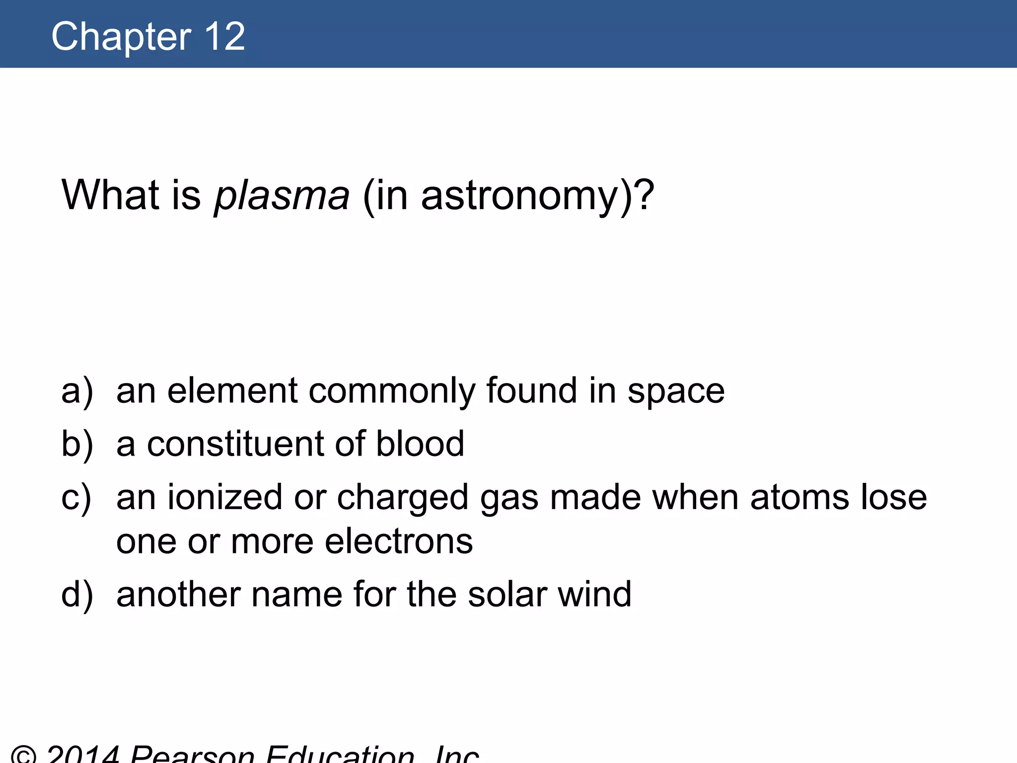 Chapter 12
What is plasma (in astronomy)?
a) an element commonly found in space
b) a constituent of blood
c) an ionized or charged gas made when atoms lose
one or more electrons
d) another name for the solar wind
 