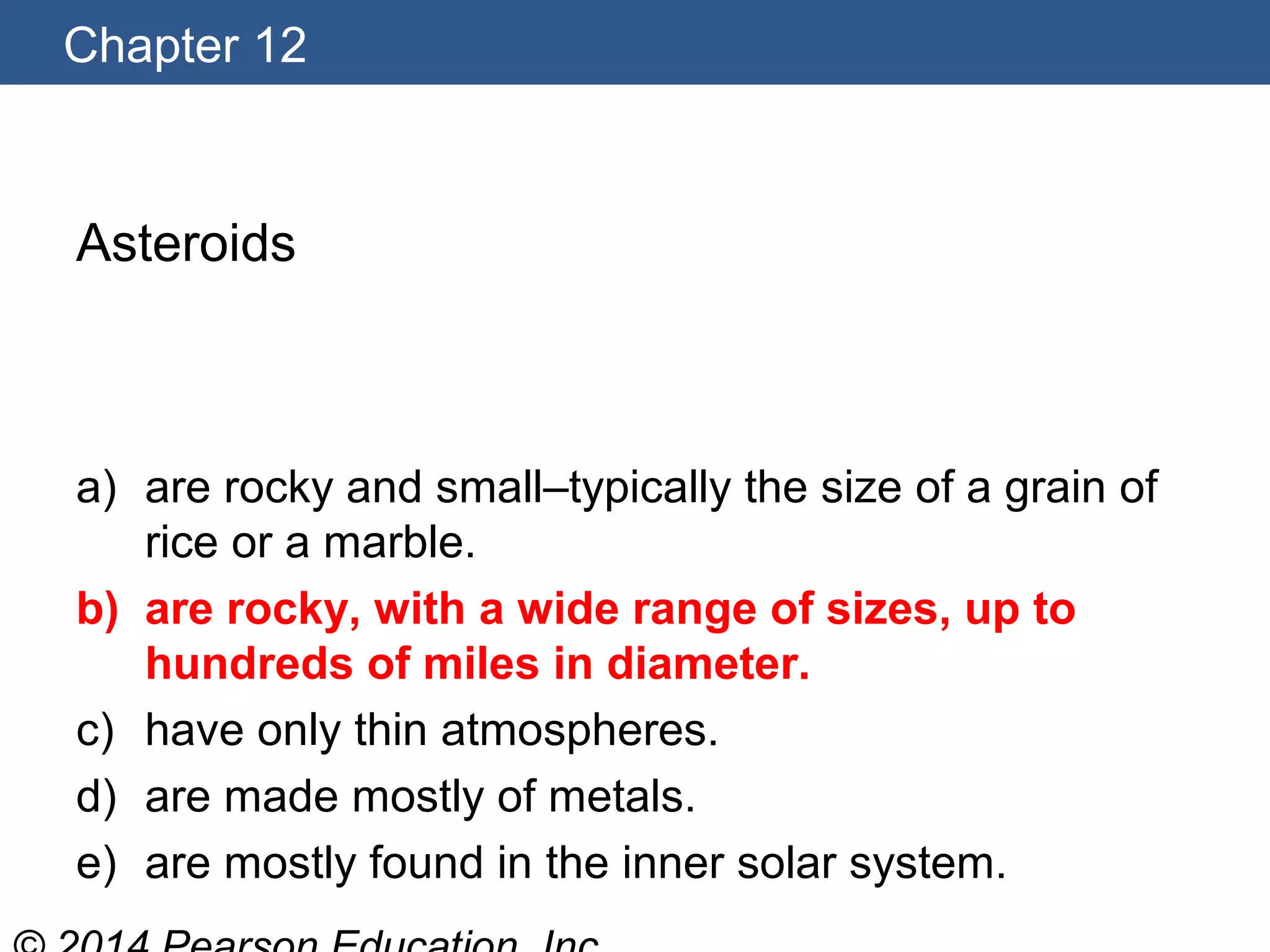 Chapter 12
Asteroids
a) are rocky and small–typically the size of a grain of
rice or a marble.
b) are rocky, with a wide range of sizes, up to
hundreds of miles in diameter.
c) have only thin atmospheres.
d) are made mostly of metals.
e) are mostly found in the inner solar system.
 