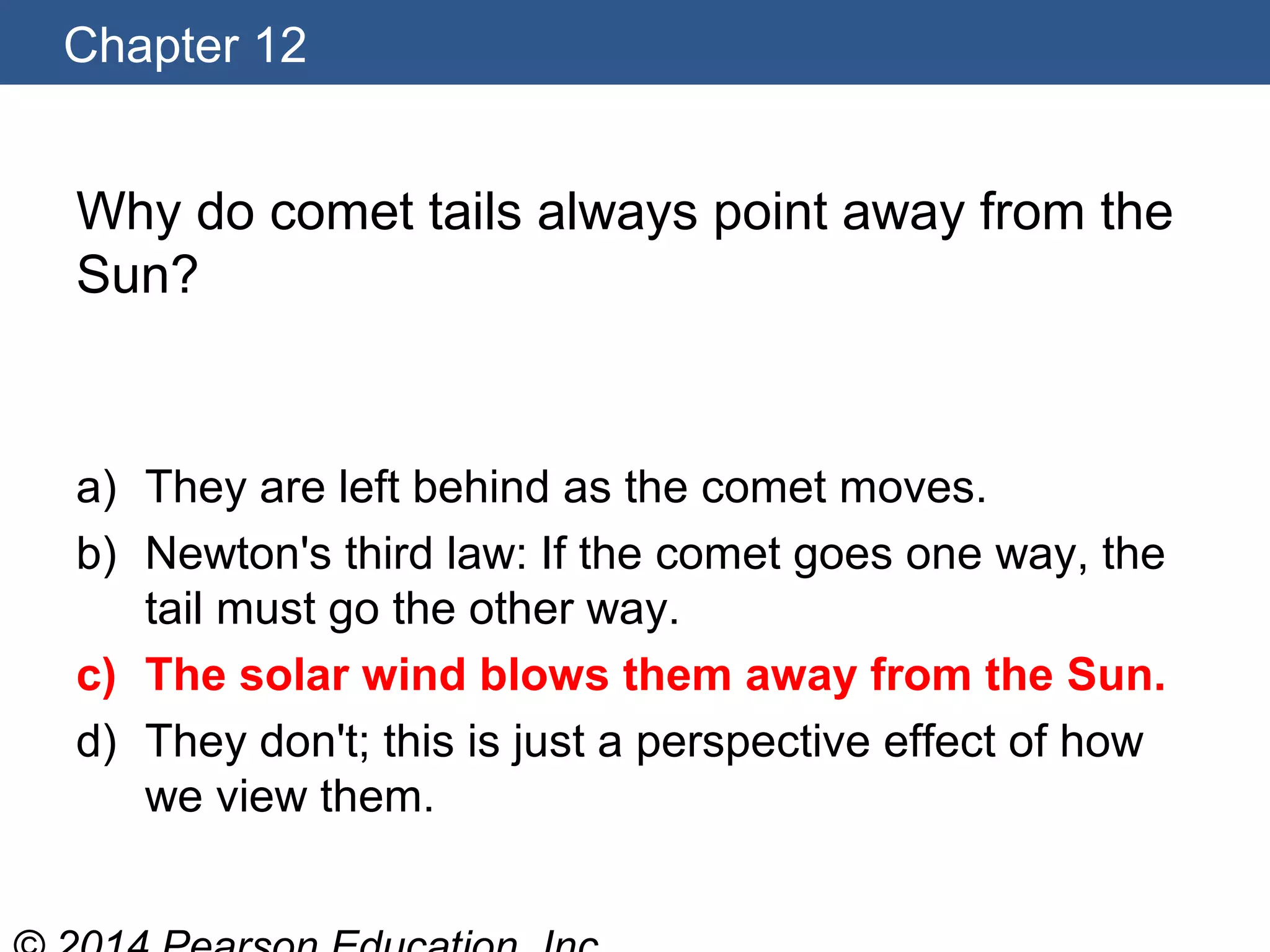 Chapter 12
Why do comet tails always point away from the
Sun?
a) They are left behind as the comet moves.
b) Newton's third law: If the comet goes one way, the
tail must go the other way.
c) The solar wind blows them away from the Sun.
d) They don't; this is just a perspective effect of how
we view them.
 