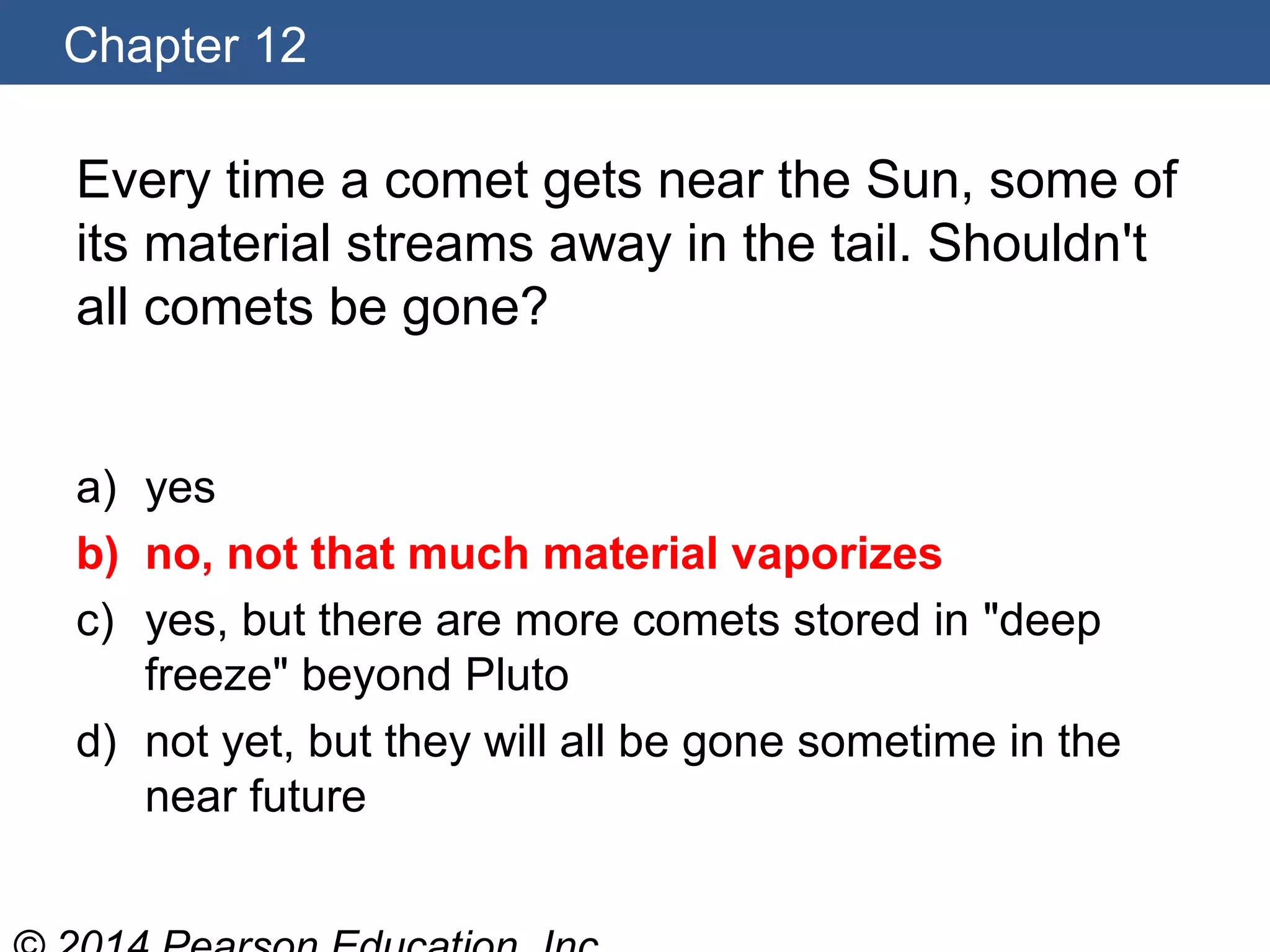 Chapter 12
Every time a comet gets near the Sun, some of
its material streams away in the tail. Shouldn't
all comets be gone?
a) yes
b) no, not that much material vaporizes
c) yes, but there are more comets stored in "deep
freeze" beyond Pluto
d) not yet, but they will all be gone sometime in the
near future
 