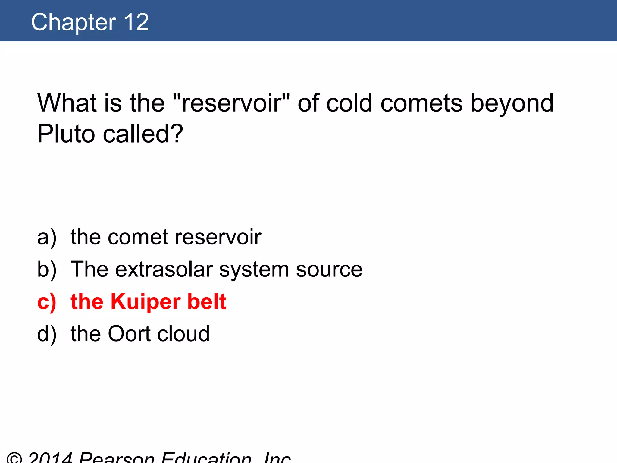 Chapter 12
What is the "reservoir" of cold comets beyond
Pluto called?
a) the comet reservoir
b) The extrasolar system source
c) the Kuiper belt
d) the Oort cloud
 