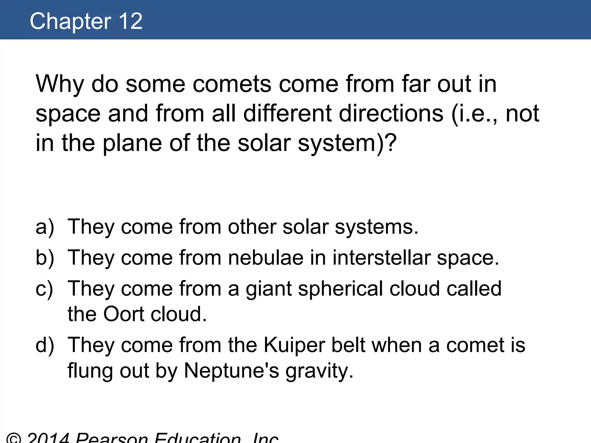 Chapter 12
Why do some comets come from far out in
space and from all different directions (i.e., not
in the plane of the solar system)?
a) They come from other solar systems.
b) They come from nebulae in interstellar space.
c) They come from a giant spherical cloud called
the Oort cloud.
d) They come from the Kuiper belt when a comet is
flung out by Neptune's gravity.
 