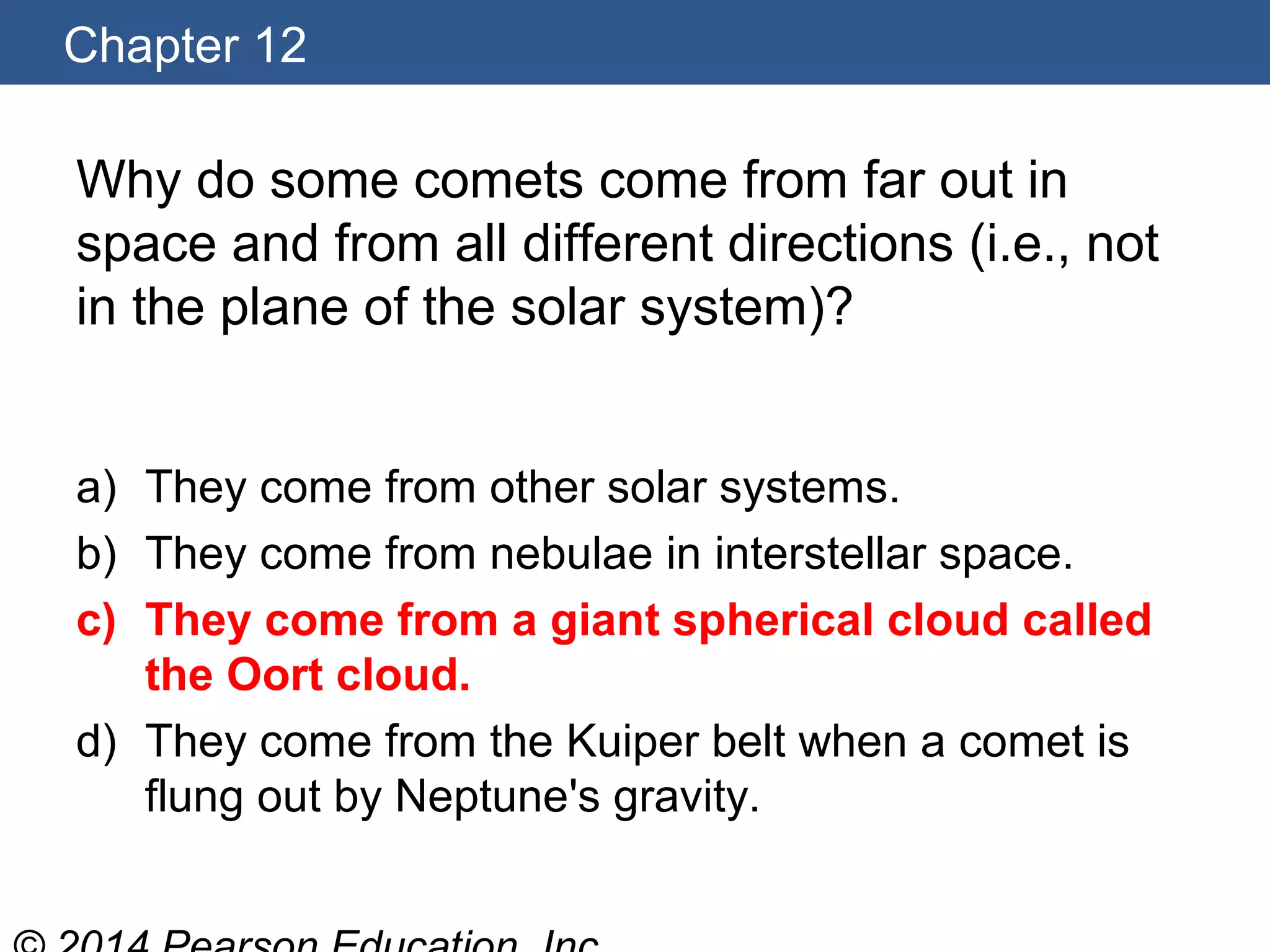 Chapter 12
Why do some comets come from far out in
space and from all different directions (i.e., not
in the plane of the solar system)?
a) They come from other solar systems.
b) They come from nebulae in interstellar space.
c) They come from a giant spherical cloud called
the Oort cloud.
d) They come from the Kuiper belt when a comet is
flung out by Neptune's gravity.
 