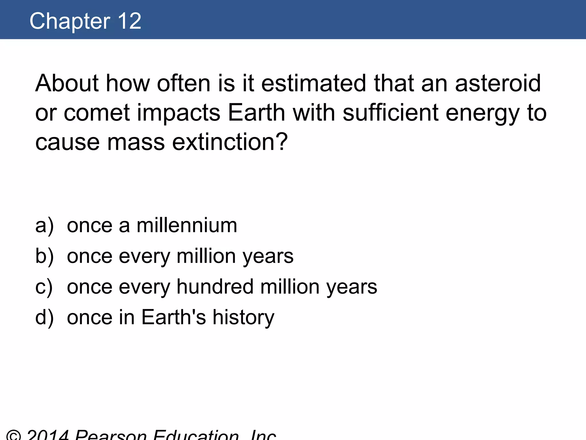 Chapter 12
About how often is it estimated that an asteroid
or comet impacts Earth with sufficient energy to
cause mass extinction?
a) once a millennium
b) once every million years
c) once every hundred million years
d) once in Earth's history
 