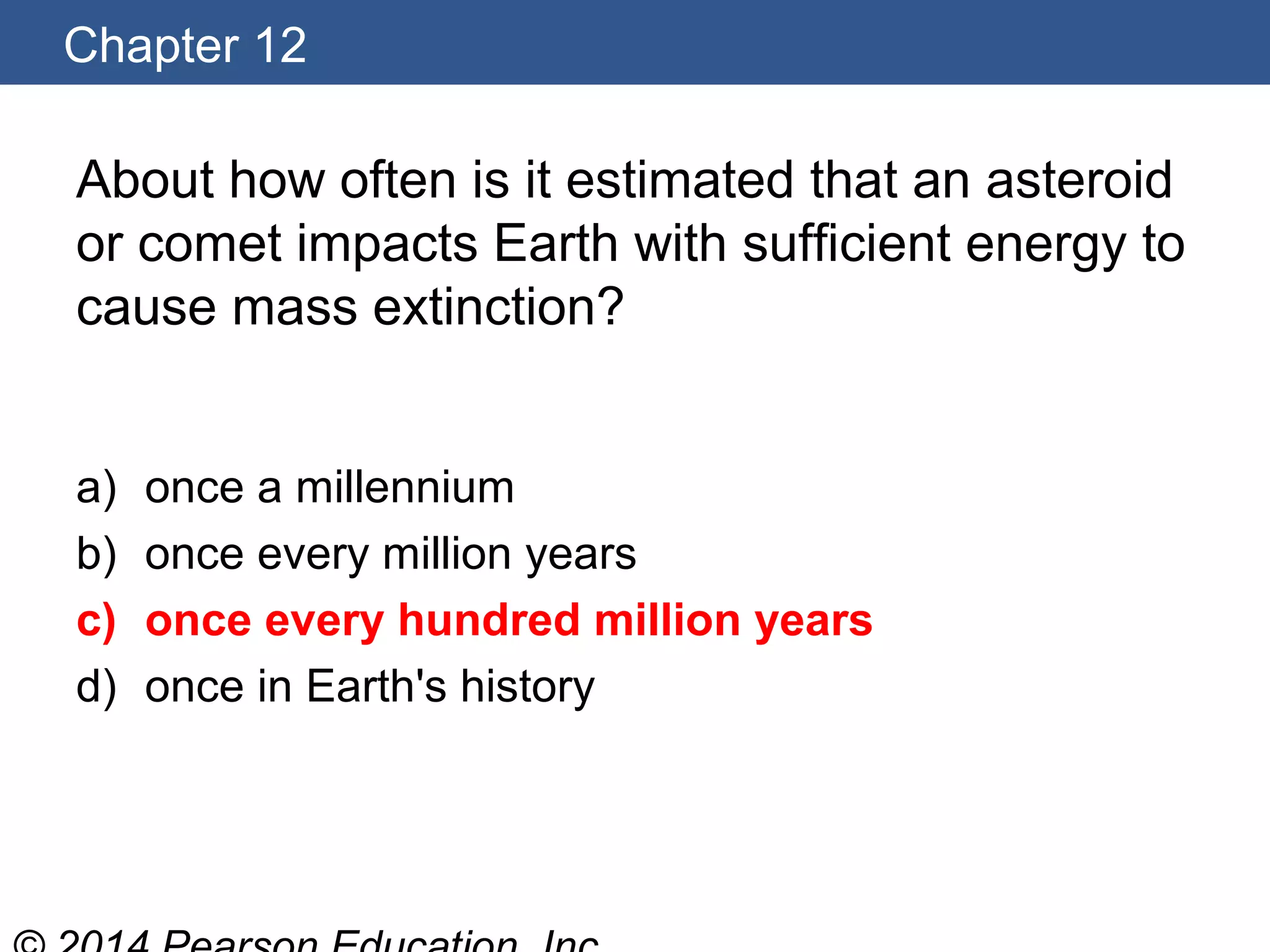 Chapter 12
About how often is it estimated that an asteroid
or comet impacts Earth with sufficient energy to
cause mass extinction?
a) once a millennium
b) once every million years
c) once every hundred million years
d) once in Earth's history
 