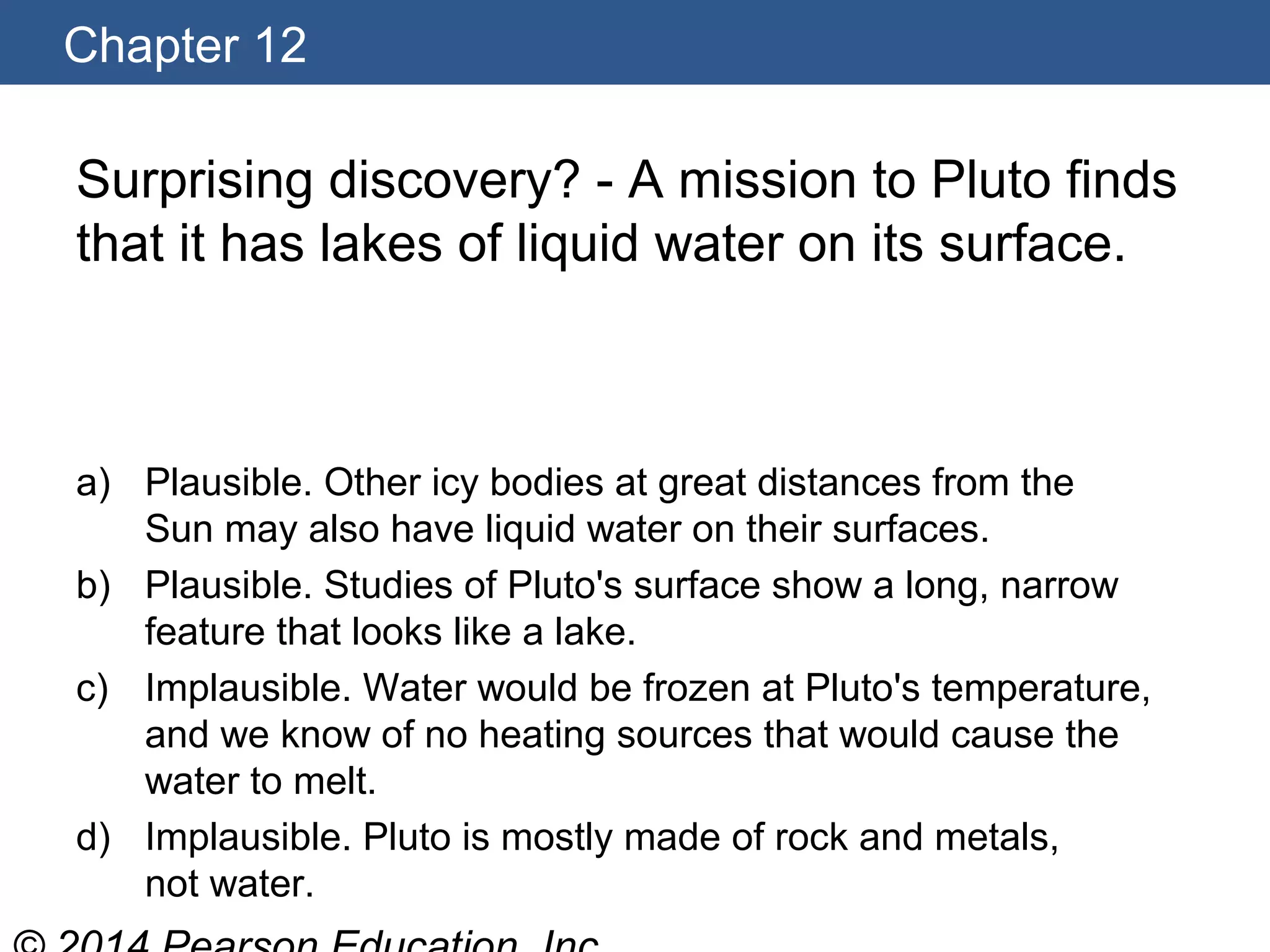 Chapter 12
Surprising discovery? - A mission to Pluto finds
that it has lakes of liquid water on its surface.
a) Plausible. Other icy bodies at great distances from the
Sun may also have liquid water on their surfaces.
b) Plausible. Studies of Pluto's surface show a long, narrow
feature that looks like a lake.
c) Implausible. Water would be frozen at Pluto's temperature,
and we know of no heating sources that would cause the
water to melt.
d) Implausible. Pluto is mostly made of rock and metals,
not water.
 