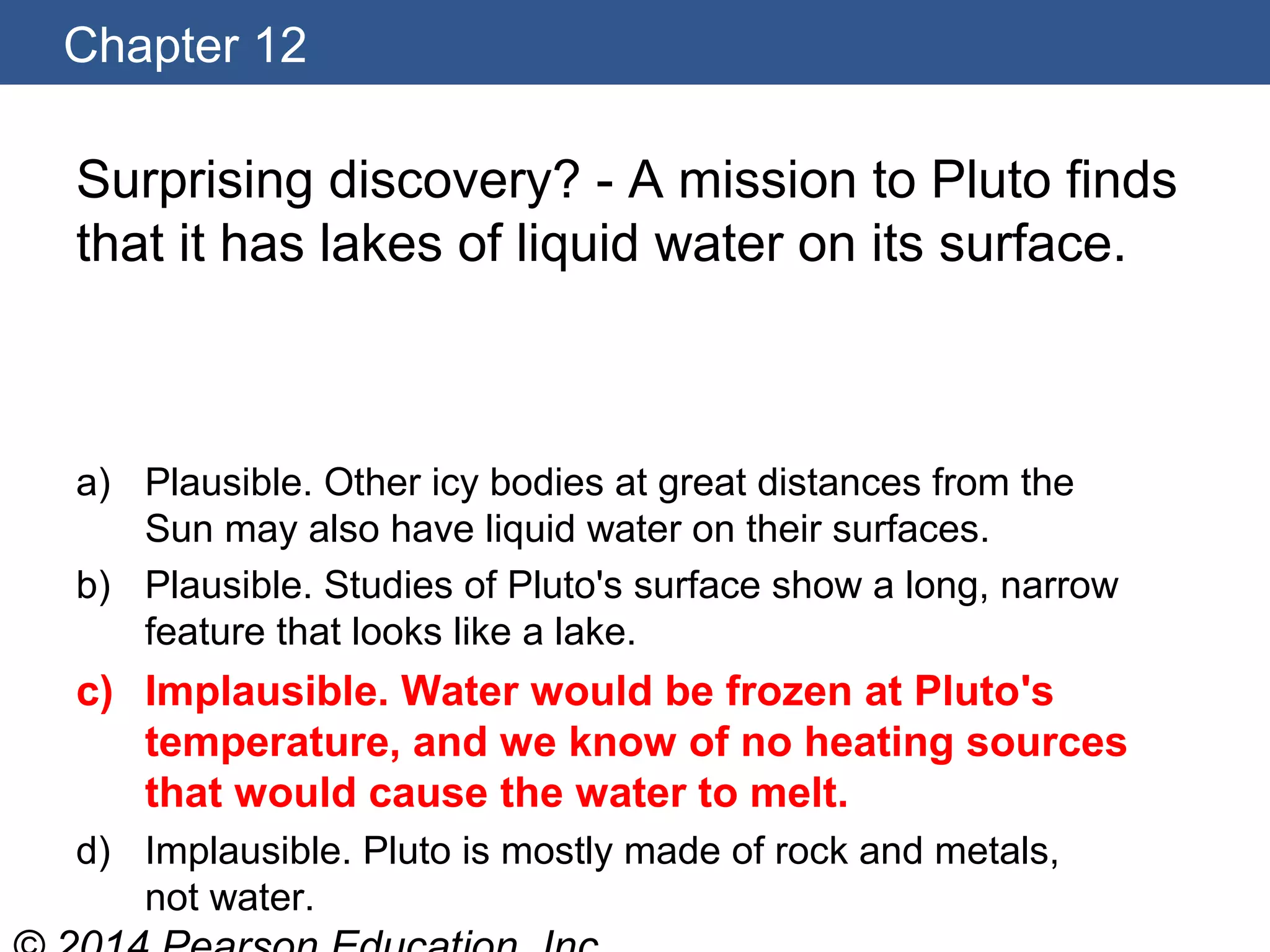 Chapter 12
Surprising discovery? - A mission to Pluto finds
that it has lakes of liquid water on its surface.
a) Plausible. Other icy bodies at great distances from the
Sun may also have liquid water on their surfaces.
b) Plausible. Studies of Pluto's surface show a long, narrow
feature that looks like a lake.
c) Implausible. Water would be frozen at Pluto's
temperature, and we know of no heating sources
that would cause the water to melt.
d) Implausible. Pluto is mostly made of rock and metals,
not water.
 