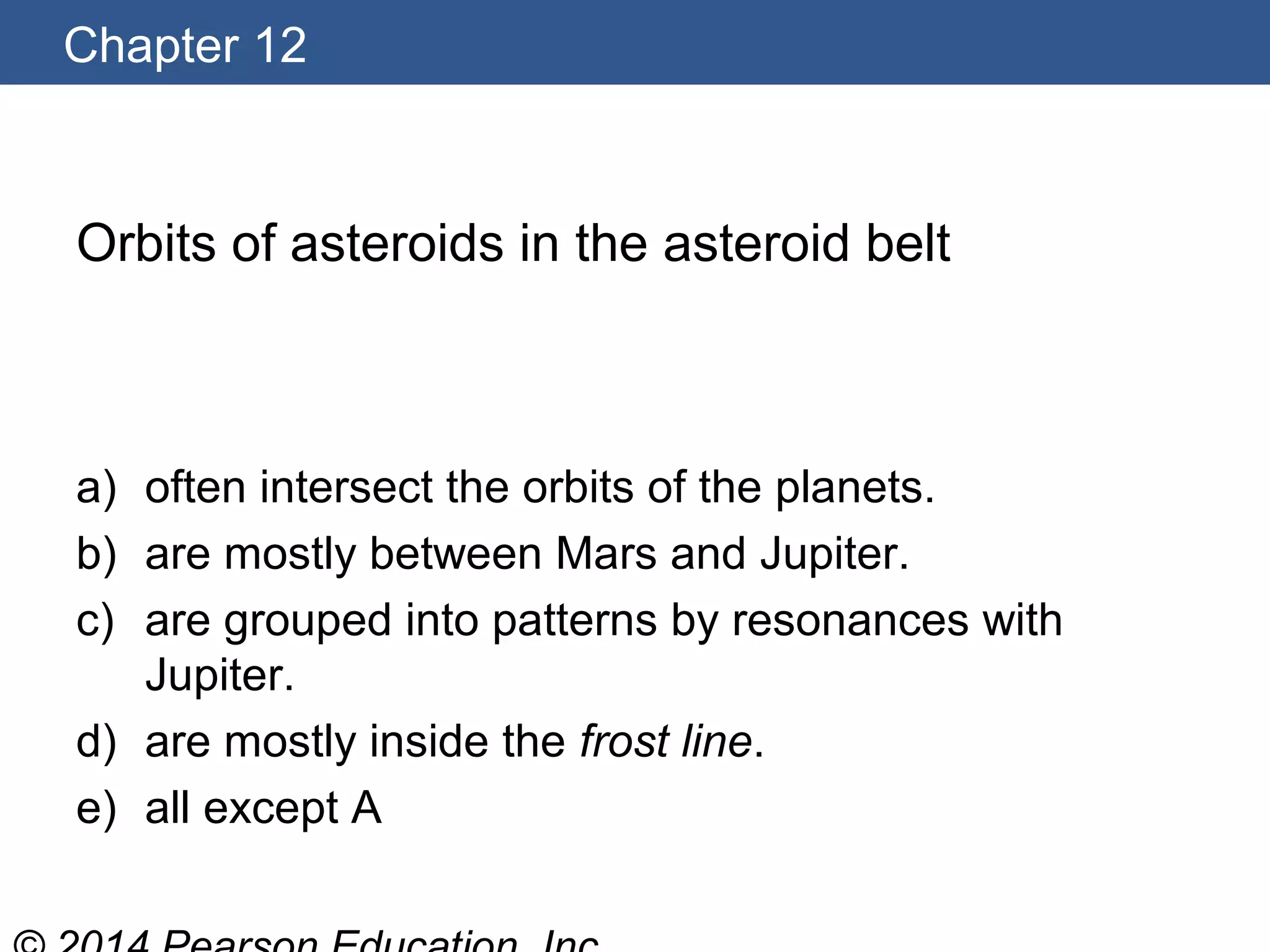 Chapter 12
Orbits of asteroids in the asteroid belt
a) often intersect the orbits of the planets.
b) are mostly between Mars and Jupiter.
c) are grouped into patterns by resonances with
Jupiter.
d) are mostly inside the frost line.
e) all except A
 