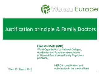Justification principle & Family Doctors
Ernesto Mola (MD)
World Organization of National Colleges,
Academies and Academic Associations
of General Practitioners/Family Physicians
(WONCA)
Wien 10° March 2016
HERCA - Justification and
optimisation in the medical field
1
 