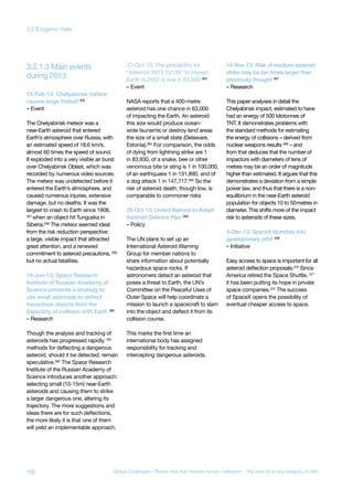 during 2013
3.2.1.3 Main events
15-Feb-13: Chelyabinsk meteor
causes large fireball 356
– Event
The Chelyabinsk meteor was a
near-Earth asteroid that entered
Earth’s atmosphere over Russia, with
an estimated speed of 18.6 km/s,
almost 60 times the speed of sound.
It exploded into a very visible air burst
over Chelyabinsk Oblast, which was
recorded by numerous video sources.
The meteor was undetected before it
entered the Earth’s atmosphere, and
caused numerous injuries, extensive
damage, but no deaths. It was the
largest to crash to Earth since 1908,
357
when an object hit Tunguska in
Siberia.358
The meteor seemed ideal
from the risk reduction perspective:
a large, visible impact that attracted
great attention, and a renewed
commitment to asteroid precautions, 359
but no actual fatalities.
19-Jun-13: Space Research
Institute of Russian Academy of
Science presents a strategy to
use small asteroids to deflect
hazardous objects from the
trajectory of collision with Earth 360
– Research
Though the analysis and tracking of
asteroids has progressed rapidly, 361
methods for deflecting a dangerous
asteroid, should it be detected, remain
speculative.362
The Space Research
Institute of the Russian Academy of
Science introduces another approach:
selecting small (10-15m) near-Earth
asteroids and causing them to strike
a larger dangerous one, altering its
trajectory. The more suggestions and
ideas there are for such deflections,
the more likely it is that one of them
will yield an implementable approach.
17-Oct-13: The probability for
“Asteroid 2013 TV135” to impact
Earth in 2032 is one in 63,000 363
– Event
NASA reports that a 400-metre
asteroid has one chance in 63,000
of impacting the Earth. An asteroid
this size would produce ocean-
wide tsunamis or destroy land areas
the size of a small state (Delaware,
Estonia).364 For comparison, the odds
of dying from lightning strike are 1
in 83,930, of a snake, bee or other
venomous bite or sting is 1 in 100,000,
of an earthquake 1 in 131,890, and of
a dog attack 1 in 147,717.365 So the
risk of asteroid death, though low, is
comparable to commoner risks
28-Oct-13: United Nations to Adopt
Asteroid Defence Plan 366
– Policy
The UN plans to set up an
International Asteroid Warning
Group for member nations to
share information about potentially
hazardous space rocks. If
astronomers detect an asteroid that
poses a threat to Earth, the UN’s
Committee on the Peaceful Uses of
Outer Space will help coordinate a
mission to launch a spacecraft to slam
into the object and deflect it from its
collision course.
This marks the first time an
international body has assigned
responsibility for tracking and
intercepting dangerous asteroids.
14-Nov-13: Risk of medium asteroid
strike may be ten times larger than
previously thought 367
– Research
This paper analyses in detail the
Chelyabinsk impact, estimated to have
had an energy of 500 kilotonnes of
TNT. It demonstrates problems with
the standard methods for estimating
the energy of collisions – derived from
nuclear weapons results 368 – and
from that deduces that the number of
impactors with diameters of tens of
metres may be an order of magnitude
higher than estimated. It argues that this
demonstrates a deviation from a simple
power law, and thus that there is a non-
equilibrium in the near-Earth asteroid
population for objects 10 to 50metres in
diameter. This shifts more of the impact
risk to asteroids of these sizes.
3-Dec-13: SpaceX launches into
geostationary orbit 369
– Initiative
Easy access to space is important for all
asteroid deflection proposals.370 Since
America retired the Space Shuttle, 371
it has been putting its hope in private
space companies.372 The success
of SpaceX opens the possibility of
eventual cheaper access to space.
100 Global Challenges – Twelve risks that threaten human civilisation – The case for a new category of risks
3.2 Exogenic risks
 