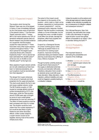 3.2.2.1 Expected impact
disaggregation
3.2.2.2 Probability
jor Asteroid
pact
known
nsequences
The eruption which formed the
Siberian Traps was one of the largest
in history. It was immediately followed
by the most severe wave of extinction
in the planet’s history, 374
the Permian–
Triassic extinction event, 375
where
96% of all marine species and 70% of
terrestrial vertebrate species died out.
Recent research has provided evidence
of a causal link: that the eruption
caused the mass extinction.376 There
have been many other super-volcanic
eruptions throughout history.377 The
return period for the largest super-
volcanoes (those with a Volcanic
Explosivity Index378 of 8 or above) has
been estimated from 30,000 years379
at the low end, to 45,000 or even
700,000 years380
at the high end.
Many aspects of super-volcanic activity
are not well understood as there have
been no historical precedents, and
such eruptions must be reconstructed
from their deposits.381
The danger from super-volcanoes
is the amount of aerosols and dust
projected into the upper atmosphere.
This dust would absorb the Sun’s rays
and cause a global volcanic winter.
The Mt Pinatubo eruption of 1991
caused an average global cooling of
surface temperatures by 0.5°C over
three years, while the Toba eruption
around 70,000 years ago is thought
by some to have cooled global
temperatures for over two centuries.382
The effect of these eruptions could be
best compared with that of a nuclear
war. The eruption would be more
violent than the nuclear explosions,383
but would be less likely to ignite
firestorms and other secondary
effects. Unlike nuclear weapons,
a super-volcano would not be
targeted, leaving most of the world’s
infrastructure intact.
The extent of the impact would
thus depend on the severity of the
eruption - which might or might not be
foreseen, depending on improvements
in volcanic predictions384
- and the
subsequent policy response. Another
Siberian Trap-like eruption is extremely
unlikely on human timescales, but the
damage from even a smaller eruption
could affect the climate, damage the
biosphere, affect food supplies and
create political instability.
A report by a Geological Society
of London working group notes:
“Although at present there is no
technical fix for averting super-
eruptions, improved monitoring,
awareness-raising and research-based
planning would reduce the suffering of
many millions of people.” 385
Though humanity currently produces
enough food to feed everyone,386
this supply is distributed extremely
unevenly, and starvation still exists.
Therefore a disruption that is small in
an absolute sense could still cause
mass starvation. Mass starvation, mass
migration, political instability and wars
could be triggered, possibly leading to
a civilisation collapse.
Unless the eruption is at the extreme end
ofthedamagescaleandmakestheplanet
unviable,humanextinctionispossibleonly
as a consequence of civilisation collapse
and subsequent shocks.387
Prof. Michael Rampino, New York
University, has estimated that a large
(1,000 cubic kilometres of magma)
super-eruption would have global
effects comparable to an object 1.5km
in diameter striking the Earth.388
Five important factors in
estimating the probabilities and
impacts of the challenge:
1. Whether countries will coordinate
globally against super-volcano risk
and damage.
2. The predictability of super-
volcanic eruptions.
3. How directly destructive an
eruption would be.
4. The effectiveness of general
mitigation efforts.
5. How severe the long-term
climate effects would be.
Satellite image of Lake Toba
Source: NASA, http://en.wikipedia.org/wiki/File:Toba_overview.jpg
103Global Challenges – Twelve risks that threaten human civilisation – The case for a new category of risks
3.2 Exogenic risks
 