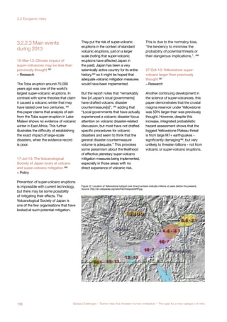 during 2013
3.2.2.3 Main events
15-Mar-13: Climate impact of
super-volcanoes may be less than
previously thought 391
– Research
The Toba eruption around 70,000
years ago was one of the world’s
largest super-volcanic eruptions. In
contrast with some theories that claim
it caused a volcanic winter that may
have lasted over two centuries, 392
this paper claims that analysis of ash
from the Toba super-eruption in Lake
Malawi shows no evidence of volcanic
winter in East Africa. This further
illustrates the difficulty of establishing
the exact impact of large-scale
disasters, when the evidence record
is poor.
17-Jul-13: The Volcanological
Society of Japan looks at volcano
and super-volcano mitigation 393
– Policy
Prevention of super-volcano eruptions
is impossible with current technology,
but there may be some possibility
of mitigating their effects. The
Volcanological Society of Japan is
one of the few organisations that have
looked at such potential mitigation.
They put the risk of super-volcanic
eruptions in the context of standard
volcanic eruptions, just on a larger
scale (noting that super-volcanic
eruptions have affected Japan in
the past). Japan has been a very
seismically active country for its entire
history,394
so it might be hoped that
adequate volcanic mitigation measures
would have been implemented.
But the report notes that “remarkably
few [of Japan’s local governments]
have drafted volcanic disaster
countermeasure[s]”, 395 adding that
“Local governments that have actually
experienced a volcanic disaster focus
attention on volcanic disaster-related
discussion, but most have not drafted
specific procedures for volcanic
disasters and seem to think that the
general disaster countermeasure
volume is adequate.” This provokes
some pessimism about the likelihood
of effective planetary super-volcano
mitigation measures being implemented,
especially in those areas with no
direct experience of volcanic risk.
This is due to the normalcy bias,
“the tendency to minimise the
probability of potential threats or
their dangerous implications,”. 396
27-Oct-13: Yellowstone super-
volcano larger than previously
thought 397
– Research
Another continuing development in
the science of super-volcanoes, this
paper demonstrates that the crustal
magma reservoir under Yellowstone
was 50% larger than was previously
thought. However, despite this
increase, integrated probabilistic
hazard assessment shows that the
biggest Yellowstone Plateau threat
is from large M7+ earthquakes -
significantly damaging398
, but very
unlikely to threaten billions - not from
volcanic or super-volcano eruptions.
Figure 22: Location of Yellowstone hotspot over time (numbers indicate millions of years before the present).
Source: http://en.wikipedia.org/wiki/File:HotspotsSRP.jpg
106 Global Challenges – Twelve risks that threaten human civilisation – The case for a new category of risks
3.2 Exogenic risks
 