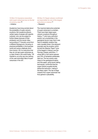 15-Nov-13: Insurance executives
rank super-volcanoes low on the list
of extreme risks 399
– Initiative
Academics have long worried about
the probability of super-volcanic
eruptions. But academia attracts
certain types of people with specific
outlooks, who can be subject to
further biases because of their
profession and the social milieu
surrounding it.400 Insurers come from
a different background, focusing on
practical profitability in the business
world and using a relatively short
time horizon. So it is instructive that
they do not see super-volcanoes as
a major threat in the world today: “Of
interest to us is the very low ranking
of the user-submitted idea of super-
volcanoes in the US”.
20-Dec-13: Super-volcano confirmed
as responsible for one of the largest
extinctions in history 401
– Research
The maximal destructive potential
of super-volcanoes is uncertain.
There have been large super-
volcanic eruptions throughout
history, 402
and many extinction
events, but uncertainties in the
geological record mean that it was
hard to establish whether they
were causally linked. One eloquent
example was the eruption which
formed the Siberian Traps403 (one
of the largest in history), and the
Permian–Triassic extinction, 404
where 96% of all marine species
and 70% of terrestrial vertebrates
died out. The two events were
close on the geological timeline,
and this paper, using recent dating
techniques, confirmed that the
super-volcano erupted shortly
before the extinction, making it
the likely culprit. The risk of large
impacts from super-volcanoes has
thus gained in plausibility.
107Global Challenges – Twelve risks that threaten human civilisation – The case for a new category of risks
3.2 Exogenic risks
 