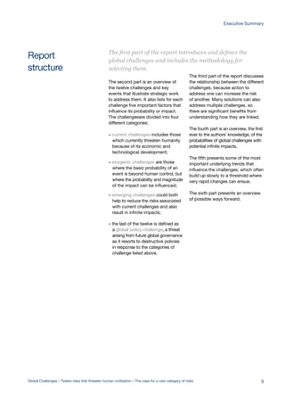 Report
structure
The second part is an overview of
the twelve challenges and key
events that illustrate strategic work
to address them. It also lists for each
challenge five important factors that
influence its probability or impact.
The challengesare divided into four
different categories:
– current challenges includes those
which currently threaten humanity
because of its economic and
technological development;
– exogenic challenges are those
where the basic probability of an
event is beyond human control, but
where the probability and magnitude
of the impact can be influenced;
– emerging challenges could both
help to reduce the risks associated
with current challenges and also
result in infinite impacts;
– the last of the twelve is defined as
a global policy challenge, a threat
arising from future global governance
as it resorts to destructive policies
in response to the categories of
challenge listed above.
The third part of the report discusses
the relationship between the different
challenges, because action to
address one can increase the risk
of another. Many solutions can also
address multiple challenges, so
there are significant benefits from
understanding how they are linked.
The fourth part is an overview, the first
ever to the authors’ knowledge, of the
probabilities of global challenges with
potential infinite impacts.
The fifth presents some of the most
important underlying trends that
influence the challenges, which often
build up slowly to a threshold where
very rapid changes can ensue.
The sixth part presents an overview
of possible ways forward.
The first part of the report introduces and defines the
global challenges and includes the methodology for
selecting them.
Global Challenges – Twelve risks that threaten human civilisation – The case for a new category of risks 9
Executive Summary
 