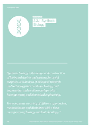 Global System
Collapse
Major Asteroid
Impact
Synthetic
Biology
Unknown
Consequences
3.3Emerging risk
Biology
3.3.1 Synthetic
Synthetic biology is the design and construction
of biological devices and systems for useful
purposes. It is an area of biological research
and technology that combines biology and
engineering, and so often overlaps with
bioengineering and biomedical engineering.
It encompasses a variety of different approaches,
methodologies, and disciplines with a focus
on engineering biology and biotechnology.
405
108 Global Challenges – Twelve risks that threaten human civilisation – The case for a new category of risks
3.3 Emerging risks
 