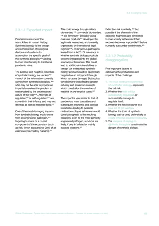 3.3.1.1 Expected impact
disaggregation
3.3.1.2 Probability
Pandemics are one of the
worst killers in human history.
Synthetic biology is the design
and construction of biological
devices and systems to
accomplish the specific goal of
the synthetic biologist,406
adding
human intentionality to traditional
pandemic risks.
The positive and negative potentials
of synthetic biology are unclear407
– much of the information currently
comes from synthetic biologists, 408
who may not be able to provide an
impartial overview (the problem is
exacerbated by the decentralised
nature of the field409). Attempts at
regulation410
or self-regulation411
are
currently in their infancy, and may not
develop as fast as research does.412
One of the most damaging impacts
from synthetic biology would come
from an engineered pathogen,413
targeting humans or a crucial
component of the ecosystem (such
as rice, which accounts for 20% of all
calories consumed by humans).414
This could emerge through military
bio-warfare, 415
commercial bio-warfare,
416
bio-terrorism417
(possibly using
dual-use products418
developed by
legitimate researchers, and currently
unprotected by international legal
regimes419
), or dangerous pathogens
leaked from a lab420
. Of relevance is
whether synthetic biology products
become integrated into the global
economy or biosphere. This could
lead to additional vulnerabilities (a
benign but widespread synthetic
biology product could be specifically
targeted as an entry point through
which to cause damage). But such a
development would lead to greater
industry and academic research,
which could allow the creation of
reactive or pre-emptive cures.421
The impact is very similar to that of
pandemics: mass casualties and
subsequent economic and political
instabilities leading to possible
civilisation collapse. A bio-war would
contribute greatly to the resulting
instability. Even for the most perfectly
engineered pathogen, survivors are
likely, if only in isolated or mainly
isolated locations.422
Extinction risk is unlikely, 423
but
possible if the aftermath of the
epidemic fragments and diminishes
human society to the extent that
recovery becomes impossible424
before
humanity succumbs to other risks.425
Five important factors in
estimating the probabilities and
impacts of the challenge:
1. The true destructive potential
of synthetic biology, especially
the tail risk.
2. Whether the field will be
successfully regulated, or
successfully manage to
regulate itself.
3. Whether the field will usher in a
new era of bio-warfare.
4. Whether the tools of synthetic
biology can be used defensively to
create effective counter measures.
5. The dangers of relying on
synthetic biologists to estimate the
danger of synthetic biology.
109Global Challenges – Twelve risks that threaten human civilisation – The case for a new category of risks
3.3 Emerging risks
 