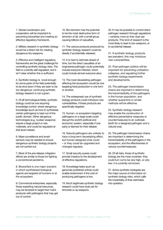 1. Global coordination and
cooperation will be important to
preventing biowarfare and creating an
effective regulatory framework.
2. Military research in synthetic biology
would be a direct risk for creating
dangerous bio-weapons.
3. Effective and intelligent regulatory
frameworks are the great challenge for
controlling synthetic biology risks. The
field is currently self-regulated, and it
isn’t clear whether this is sufficient.
4. Synthetic biology is novel enough
for some parts of the field potentially
to be shut down if they are seen to be
too dangerous: continuing synthetic
biology research is not a given.
5. Of all technological fields, synthetic
biology could be one requiring
knowledge control: where dangerous
knowledge (such as how to synthesise
certain pathogens) is kept out of the
public domain. Other dangerous
technologies (e.g. nuclear weapons)
require a large project or rare
materials, and could be regulated at
that level instead.
6. Mass surveillance and smart
sensors may be needed to ensure
dangerous synthetic biology projects
are not carried out.
7. Most of the pre-release mitigation
efforts are similar to those for fighting
a conventional pandemic.
8. Biowarfare is one major scenario
in which synthesised biological
agents are targeted at humans or at
the ecosystem.
9. Commercial enterprises, especially
those exploiting natural resources,
may be tempted to target their rival’s
products with pathogens that may get
out of control.
10. Bio-terrorism has the potential
to be the most destructive form of
terrorism of all, with a small group
causing billions of casualties.
11. The various products produced by
synthetic biology research could be
deadly if accidentally released.
12. It is hard to estimate ahead of
time, but the direct casualties of an
engineered pathogen could potentially
include everyone infected, which
could include almost everyone alive.
13. The most devastating pathogen
affecting the ecosystem would be one
targeting food production in one form
or another.
14. The widespread use of synthetic
biology products could introduce new
vulnerabilities, if these products are
specifically targeted.
15. Human- or ecosystem-targeting
pathogens on a large scale could
disrupt the world’s political and
economic system, especially if one
party is blamed for their release.
16. Natural pathogens are unlikely to
have a long-term devastating effect,
but human-designed ones could
– or they could be upgraded and
changed regularly.
17. Small security scares could
provide impetus to the development
of effective regulations.
18. Knowledge leaks (such as
genomes published online) could
enable bioterrorism if the cost of
producing pathogens is low.
19. Much legitimate synthetic biology
research could have dual use for
terrorists or as weapons.
20. It may be possible to control direct
pathogen research through regulations
– certainly more so than dual use
products. This kind of research is the
most likely to lead to bio-weapons, or
to accidental release.
21. If synthetic biology products
are prevalent, this may introduce
new vulnerabilities.
22. Post-pathogen politics will be
important for preventing civilisation
collapses, and regulating further
synthetic biology experiments
and developments.
23. The pathogen transmission
chains are important in determining
the transmissibility of the pathogens
in the human population, and
whether quarantine or similar
methods will be effective.
24. Synthetic biology research
may enable the construction of
effective preventative measures or
countermeasures to an outbreak
(both for a designed pathogen and a
natural one).
25. The pathogen transmission chains
are important in determining the
transmissibility of the pathogens in the
ecosystem, and the effectiveness of
various countermeasures.
26. Of all risks, those of synthetic
biology are the most uncertain: they
could turn out to be very high, or very
low; it is currently not known.
27. Active synthetic biologists are
the major source of information on
synthetic biology risks, which calls
the impartiality of their estimates
into question.
111Global Challenges – Twelve risks that threaten human civilisation – The case for a new category of risks
3.3 Emerging risks
 