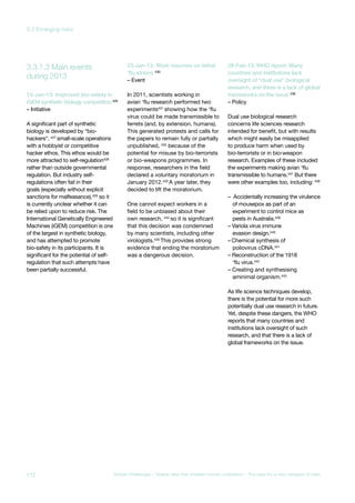 during 2013
3.3.1.3 Main events
15-Jan-13: Improved bio-safety in
iGEM synthetic biology competition 426
– Initiative
A significant part of synthetic
biology is developed by “bio-
hackers“, 427 small-scale operations
with a hobbyist or competitive
hacker ethos. This ethos would be
more attracted to self-regulation428
rather than outside governmental
regulation. But industry self-
regulations often fail in their
goals (especially without explicit
sanctions for malfeasance),429 so it
is currently unclear whether it can
be relied upon to reduce risk. The
International Genetically Engineered
Machines (iGEM) competition is one
of the largest in synthetic biology,
and has attempted to promote
bio-safety in its participants. It is
significant for the potential of self-
regulation that such attempts have
been partially successful.
23-Jan-13: Work resumes on lethal
‘flu strains 430
– Event
In 2011, scientists working in
avian ‘flu research performed two
experiments431
showing how the ‘flu
virus could be made transmissible to
ferrets (and, by extension, humans).
This generated protests and calls for
the papers to remain fully or partially
unpublished, 432 because of the
potential for misuse by bio-terrorists
or bio-weapons programmes. In
response, researchers in the field
declared a voluntary moratorium in
January 2012.433 A year later, they
decided to lift the moratorium.
One cannot expect workers in a
field to be unbiased about their
own research, 434
so it is significant
that this decision was condemned
by many scientists, including other
virologists.435
This provides strong
evidence that ending the moratorium
was a dangerous decision.
28-Feb-13: WHO report: Many
countries and institutions lack
oversight of “dual use” biological
research, and there is a lack of global
frameworks on the issue 436
– Policy
Dual use biological research
concerns life sciences research
intended for benefit, but with results
which might easily be misapplied
to produce harm when used by
bio-terrorists or in bio-weapon
research. Examples of these included
the experiments making avian ‘flu
transmissible to humans.437 But there
were other examples too, including: 438
– Accidentally increasing the virulence
of mousepox as part of an
experiment to control mice as
pests in Australia.439
– Variola virus immune
evasion design.440
– Chemical synthesis of
poliovirus cDNA.441
– Reconstruction of the 1918
‘flu virus.442
– Creating and synthesising
aminimal organism.443
As life science techniques develop,
there is the potential for more such
potentially dual use research in future.
Yet, despite these dangers, the WHO
reports that many countries and
institutions lack oversight of such
research, and that there is a lack of
global frameworks on the issue.
112 Global Challenges – Twelve risks that threaten human civilisation – The case for a new category of risks
3.3 Emerging risks
 