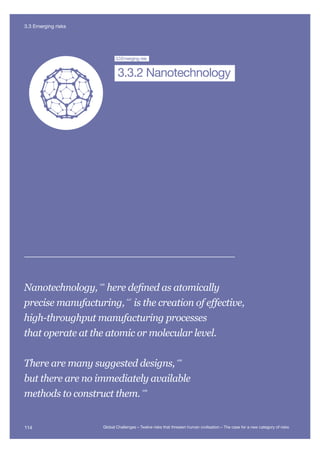 Extreme
Climate Change
Nuclear WarNanotechnology
Global
Pandemi
Future Bad
Global Governance
Super-vo
3.3Emerging risk
3.3.2 Nanotechnology
Nanotechnology, 446
here defined as atomically
precise manufacturing,
447
is the creation of effective,
high-throughput manufacturing processes
that operate at the atomic or molecular level.
There are many suggested designs, 448
but there are no immediately available
methods to construct them.
449
114 Global Challenges – Twelve risks that threaten human civilisation – The case for a new category of risks
3.3 Emerging risks
 