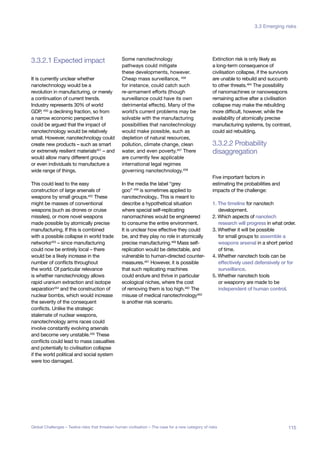 3.3.2.1 Expected impact
disaggregation
3.3.2.2 Probability
Global System
Collapse
Major Asteroid
Impact
bal
demic
er-volcano Synthetic
Biology
Unknown
Consequences
It is currently unclear whether
nanotechnology would be a
revolution in manufacturing, or merely
a continuation of current trends.
Industry represents 30% of world
GDP, 450
a declining fraction, so from
a narrow economic perspective it
could be argued that the impact of
nanotechnology would be relatively
small. However, nanotechnology could
create new products – such as smart
or extremely resilient materials451 – and
would allow many different groups
or even individuals to manufacture a
wide range of things.
This could lead to the easy
construction of large arsenals of
weapons by small groups.452
These
might be masses of conventional
weapons (such as drones or cruise
missiles), or more novel weapons
made possible by atomically precise
manufacturing. If this is combined
with a possible collapse in world trade
networks453 – since manufacturing
could now be entirely local – there
would be a likely increase in the
number of conflicts throughout
the world. Of particular relevance
is whether nanotechnology allows
rapid uranium extraction and isotope
separation454 and the construction of
nuclear bombs, which would increase
the severity of the consequent
conflicts. Unlike the strategic
stalemate of nuclear weapons,
nanotechnology arms races could
involve constantly evolving arsenals
and become very unstable.455
These
conflicts could lead to mass casualties
and potentially to civilisation collapse
if the world political and social system
were too damaged.
Some nanotechnology
pathways could mitigate
these developments, however.
Cheap mass surveillance, 456
for instance, could catch such
re-armament efforts (though
surveillance could have its own
detrimental effects). Many of the
world’s current problems may be
solvable with the manufacturing
possibilities that nanotechnology
would make possible, such as
depletion of natural resources,
pollution, climate change, clean
water, and even poverty.457 There
are currently few applicable
international legal regimes
governing nanotechnology.458
In the media the label “grey
goo” 459 is sometimes applied to
nanotechnology.. This is meant to
describe a hypothetical situation
where special self-replicating
nanomachines would be engineered
to consume the entire environment.
It is unclear how effective they could
be, and they play no role in atomically
precise manufacturing.460 Mass self-
replication would be detectable, and
vulnerable to human-directed counter-
measures.461 However, it is possible
that such replicating machines
could endure and thrive in particular
ecological niches, where the cost
of removing them is too high.462 The
misuse of medical nanotechnology463
is another risk scenario.
Extinction risk is only likely as
a long-term consequence of
civilisation collapse, if the survivors
are unable to rebuild and succumb
to other threats.464
The possibility
of nanomachines or nanoweapons
remaining active after a civilisation
collapse may make the rebuilding
more difficult, however, while the
availability of atomically precise
manufacturing systems, by contrast,
could aid rebuilding.
Five important factors in
estimating the probabilities and
impacts of the challenge:
1. The timeline for nanotech
development.
2. Which aspects of nanotech
research will progress in what order.
3. Whether it will be possible
for small groups to assemble a
weapons arsenal in a short period
of time.
4. Whether nanotech tools can be
effectively used defensively or for
surveillance.
5. Whether nanotech tools
or weaponry are made to be
independent of human control.
115Global Challenges – Twelve risks that threaten human civilisation – The case for a new category of risks
3.3 Emerging risks
 