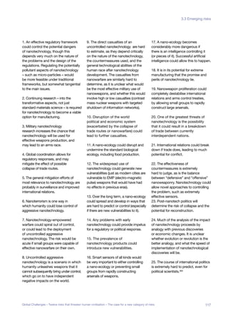 1. An effective regulatory framework
could control the potential dangers
of nanotechnology, though this
depends very much on the nature of
the problems and the design of the
regulations. Regulating the potentially
pollutant aspects of nanotechnology
– such as micro-particles – would
be more feasible under traditional
frameworks, but somewhat tangential
to the main issues.
2. Continuing research – into the
transformative aspects, not just
standard materials science – is required
for nanotechnology to become a viable
option for manufacturing.
3. Military nanotechnology
research increases the chance that
nanotechnology will be used for
effective weapons production, and
may lead to an arms race.
4. Global coordination allows for
regulatory responses, and may
mitigate the effect of possible
collapse of trade routes.
5. The general mitigation efforts of
most relevance to nanotechnology are
probably in surveillance and improved
international relations.
6. Nanoterrorism is one way in
which humanity could lose control of
aggressive nanotechnology.
7. Nanotechnology-empowered
warfare could spiral out of control,
or could lead to the deployment
of uncontrolled aggressive
nanotechnology. The risk would be
acute if small groups were capable of
effective nanowarfare on their own.
8. Uncontrolled aggressive
nanotechnology is a scenario in which
humanity unleashes weapons that it
cannot subsequently bring under control,
which go on to have independent
negative impacts on the world.
9. The direct casualties of an
uncontrolled nanotechnology are hard
to estimate, as they depend critically
on the nature of the nanotechnology,
the countermeasures used, and the
general technological abilities of the
human race after nanotechnology
development. The casualties from
nanowarfare are similarly hard to
determine, as it is unclear what would
be the most effective military use of
nanoweapons, and whether this would
involve high or low casualties (contrast
mass nuclear weapons with targeted
shutdown of information networks).
10. Disruption of the world
political and economic system
(exacerbated by the collapse of
trade routes or nanowarfare) could
lead to further casualties.
11. A nano-ecology could disrupt and
undermine the standard biological
ecology, including food production.
12. The widespread use of
nanotechnology could generate new
vulnerabilities (just as modern cities are
vulnerable to EMP (electro-magnetic
pulse) weapons that would have had
no effects in previous eras).
13. Over the long term, a nano-ecology
could spread and develop in ways that
are hard to predict or control (especially
if there are new vulnerabilities to it).
14. Any problems with early
nanotechnology could provide impetus
for a regulatory or political response.
15. The prevalence of
nanotechnology products could
introduce new vulnerabilities.
16. Smart sensors of all kinds would
be very important to either controlling
a nano-ecology or preventing small
groups from rapidly constructing
arsenals of weapons.
17. A nano-ecology becomes
considerably more dangerous if
there is an intelligence controlling it
(or pieces of it). Successful artificial
intelligence could allow this to happen.
18. It is in its potential for extreme
manufacturing that the promise and
perils of nanotechnology lie.
19. Nanoweapon proliferation could
completely destabilise international
relations and arms control treaties,
by allowing small groups to rapidly
construct large arsenals.
20. One of the greatest threats of
nanotechnology is the possibility
that it could result in a breakdown
of trade between currently
interdependent nations.
21. International relations could break
down if trade does, leading to much
potential for conflict.
22. The effectiveness of
countermeasures is extremely
hard to judge, as is the balance
between “defensive” and “offensive”
nanoweaponry. Nanotechnology could
allow novel approaches to controlling
the problem, such as extremely
effective sensors.
23. Post-nanotech politics will
determine the risk of collapse and the
potential for reconstruction.
24. Much of the analysis of the impact
of nanotechnology proceeds by
analogy with previous discoveries
or economic changes. It is unclear
whether evolution or revolution is the
better analogy, and what the speed of
implementation of nanotechnological
discoveries will be.
25. The course of international politics
is extremely hard to predict, even for
political scientists.465
117Global Challenges – Twelve risks that threaten human civilisation – The case for a new category of risks
3.3 Emerging risks
 