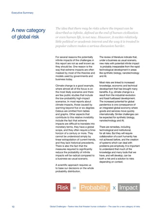 A new category
of global risk
Risk Probability Impact= x
For several reasons the potentially
infinite impacts of the challenges in
this report are not as well known as
they should be. One reason is the
way that extreme impacts are often
masked by most of the theories and
models used by governments and
business today.
Climate change is a good example,
where almost all of the focus is on
the most likely scenarios and there
are few public studies that include
the low-probability high-impact
scenarios. In most reports about
climate impacts, those caused by
warming beyond five or six degrees
Celsius are omitted from tables
and graphs. Other aspects that
contribute to this relative invisibility
include the fact that extreme
impacts are difficult to translate into
monetary terms, they have a global
scope, and they often require a time-
horizon of a century or more. They
cannot be understood simply by
linear extrapolation of current trends,
and they lack historical precedents.
There is also the fact that the
measures required to significantly
reduce the probability of infinite
impacts will be radical compared to
a business-as-usual scenario.
A scientific approach requires us
to base our decisions on the whole
probability distribution.
The review of literature indicate that,
under a business as usual scenario,
new risks with potential infinite impact
is probably inseparable from the rapid
technological development in areas
like synthetic biology, nanotechnology
and AI.
Most risks are linked to increased
knowledge, economic and technical
development that has brought many
benefits. E.g. climate change is a
result from the industrial revolution
and fossil fuelbased development.
The increased potential for global
pandemics is one consequence of
an integrated global economy where
goods and services move quickly
internationally. Similar challenges can
be expected for synthetic biology,
nanotechnology and AI.
There are remedies, including
technological and institutional,
for all risks. But they will require
collaboration of a sort humanity has
not achieved before, and the creation
of systems which can deal with
problems pre-emptively. It is important
to understand that much of the
knowledge and many tools that we
have, and will develop, can be
both a risk and a solution to risks
depending on context.
The idea that there may be risks where the impact can be
described as infinite, defined as the end of human civilisation
or even human life, is not new. However, it excites relatively
little political or academic interest and the way it is treated in
popular culture makes a serious discussion harder.
10 Global Challenges – Twelve risks that threaten human civilisation – The case for a new category of risks
Executive Summary
 