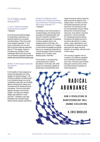during 2013
3.3.2.3 Main events
11-Jan-13: Artificial molecular
assembly device created 466
– Research
A functional and practical design
for assembling molecules is an
essential feature for successful
nanotechnology. There have been
many designs proposed, 467 and
some constructed, but not yet a
fully functional molecular assembly
device.468 This design, based on
principles from biology (it uses
messenger RNA as its input code,
and synthesises peptides) represents
another step towards that important goal.
06-May-13: First weapon made with
3D printer 469
– Event
It is the ability to make weapons en
masse that represents one of the
dangers of nanotechnology.470 3D
printing (or additive manufacturing)471
is not nanotechnology, but can be
considered a precursor, as it similarly
allows small groups to design and
manufacture their desired products
themselves. That one of the early
designs has been a functioning
weapon, and that such weapon
design was justified on moral
grounds,472 indicates a very high
probability that nanotechnology
will be used for weapon production.
07-May-13: Publication of Eric
Drexler’s book “Radical Abundance:
How a Revolution in Nanotechnology
Will Change Civilization” 473
– Research
Eric Drexler is one of the pioneers of
nanotechnology, and introduced the
concepts to the general public with
his book “Engines of Creation”.474
Twenty seven years later, he presents
a history, progress report, and
updated version of his vision, the
central theme of which is to “imagine
a world where the gadgets and goods
that run our society are produced not
in far-flung supply chains of industrial
facilities, but in compact, even
desktop-scale, machines.”
The revolution in manufacturing
would produce the “radical
abundance” of the title, with small
groups and individuals capable of
producing an extraordinarily wide
range of products without requiring
large amounts of capital or long
supply chains. The risks of social
and political disruption are then
examined. The disruptions that
can be anticipated include “falling
demand for conventional labor,
resources, and capital in physical
production, with the potential
for cascading disruptive effects
throughout the global economy”,
as well as disruptions in supply
chains, trade, dependence, and
the revaluation of assets (mineral
resources and large industrial
facilities, for example, will lose much
of their value).
This would go together with an
increase in surveillance capability
and a potential nanotechnology
arms race. The book recommends
taking pre-emptive action at the
international level to prepare for
these disruptions.
118 Global Challenges – Twelve risks that threaten human civilisation – The case for a new category of risks
3.3 Emerging risks
 
